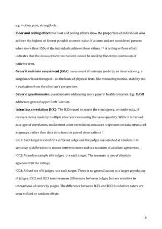   6	
  
e.g.	
  motion,	
  pain,	
  strength	
  etc.	
  
Floor	
  and	
  ceiling	
  effect:	
  the	
  floor	
  and	
  ceiling	
  effects	
  show	
  the	
  proportion	
  of	
  individuals	
  who	
  
achieve	
  the	
  highest	
  or	
  lowest	
  possible	
  numeric	
  value	
  of	
  a	
  score	
  and	
  are	
  considered	
  present	
  
when	
  more	
  than	
  15%	
  of	
  the	
  individuals	
  achieve	
  these	
  values.	
  3	
  4	
  A	
  ceiling	
  or	
  floor	
  effect	
  
indicates	
  that	
  the	
  measurement	
  instrument	
  cannot	
  be	
  used	
  for	
  the	
  entire	
  continuum	
  of	
  
patients	
  seen.	
  
General	
  outcome	
  assessment	
  (GOA):	
  assessment	
  of	
  outcome	
  made	
  by	
  an	
  observer	
  –	
  e.g.	
  a	
  
surgeon	
  or	
  hand	
  therapist	
  –	
  on	
  the	
  basis	
  of	
  physical	
  tests,	
  like	
  measuring	
  motion,	
  stability	
  etc.	
  
=	
  evaluation	
  from	
  the	
  clinician’s	
  perspective.	
  
Generic	
  questionnaire:	
  questionnaire	
  addressing	
  more	
  general	
  health	
  concerns.	
  E.g.:	
  DASH	
  
addresses	
  general	
  upper	
  limb	
  function.	
  
Intraclass	
  correlation	
  (ICC):	
  The	
  ICC	
  is	
  used	
  to	
  assess	
  the	
  consistency,	
  or	
  conformity,	
  of	
  
measurements	
  made	
  by	
  multiple	
  observers	
  measuring	
  the	
  same	
  quantity.	
  While	
  it	
  is	
  viewed	
  
as	
  a	
  type	
  of	
  correlation,	
  unlike	
  most	
  other	
  correlation	
  measures	
  it	
  operates	
  on	
  data	
  structured	
  
as	
  groups,	
  rather	
  than	
  data	
  structured	
  as	
  paired	
  observations	
  1.	
  
ICC1:	
  Each	
  target	
  is	
  rated	
  by	
  a	
  different	
  judge	
  and	
  the	
  judges	
  are	
  selected	
  at	
  random.	
  It	
  is	
  
sensitive	
  to	
  differences	
  in	
  means	
  between	
  raters	
  and	
  is	
  a	
  measure	
  of	
  absolute	
  agreement.	
  
ICC2:	
  A	
  random	
  sample	
  of	
  k	
  judges	
  rate	
  each	
  target.	
  The	
  measure	
  is	
  one	
  of	
  absolute	
  
agreement	
  in	
  the	
  ratings.	
  	
  
ICC3:	
  A	
  fixed	
  set	
  of	
  k	
  judges	
  rate	
  each	
  target.	
  There	
  is	
  no	
  generalization	
  to	
  a	
  larger	
  population	
  
of	
  judges.	
  ICC2	
  and	
  ICC3	
  remove	
  mean	
  differences	
  between	
  judges,	
  but	
  are	
  sensitive	
  to	
  
interactions	
  of	
  raters	
  by	
  judges.	
  The	
  difference	
  between	
  ICC2	
  and	
  ICC3	
  is	
  whether	
  raters	
  are	
  
seen	
  as	
  fixed	
  or	
  random	
  effects	
  
 