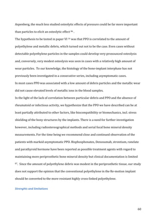   60	
  
Aspenberg,	
  the	
  much	
  less	
  studied	
  osteolytic	
  effects	
  of	
  pressure	
  could	
  be	
  far	
  more	
  important	
  
than	
  particles	
  to	
  elicit	
  an	
  osteolytic	
  effect	
  86	
  .	
  	
  
The	
  hypothesis	
  to	
  be	
  tested	
  in	
  paper	
  VI	
  16	
  was	
  that	
  PPO	
  is	
  correlated	
  to	
  the	
  amount	
  of	
  
polyethylene	
  and	
  metallic	
  debris,	
  which	
  turned	
  out	
  not	
  to	
  be	
  the	
  case.	
  Even	
  cases	
  without	
  
detectable	
  polyethylene	
  particles	
  in	
  the	
  samples	
  could	
  develop	
  very	
  pronounced	
  osteolysis	
  
and,	
  conversely,	
  very	
  modest	
  osteolysis	
  was	
  seen	
  in	
  cases	
  with	
  a	
  relatively	
  high	
  amount	
  of	
  
wear	
  particles.	
  	
  To	
  our	
  knowledge,	
  the	
  histology	
  of	
  the	
  bone-­‐implant	
  interphase	
  has	
  not	
  
previously	
  been	
  investigated	
  in	
  a	
  consecutive	
  series,	
  including	
  asymptomatic	
  cases.	
  
In	
  most	
  cases	
  PPO	
  was	
  associated	
  with	
  a	
  low	
  amount	
  of	
  debris	
  particles	
  and	
  the	
  metallic	
  wear	
  
did	
  not	
  cause	
  elevated	
  levels	
  of	
  metallic	
  ions	
  in	
  the	
  blood	
  samples.	
  	
  
In	
  the	
  light	
  of	
  the	
  lack	
  of	
  correlation	
  between	
  particular	
  debris	
  and	
  PPO	
  and	
  the	
  absence	
  of	
  
rheumatoid	
  or	
  infectious	
  activity,	
  we	
  hypothesize	
  that	
  the	
  PPO	
  we	
  have	
  described	
  can	
  be	
  at	
  
least	
  partially	
  attributed	
  to	
  other	
  factors,	
  like	
  biocompatibility	
  or	
  biomechanics,	
  incl.	
  stress	
  
shielding	
  of	
  the	
  bony	
  structures	
  by	
  the	
  implants.	
  There	
  is	
  a	
  need	
  for	
  further	
  investigation	
  
however,	
  including	
  radiostereographical	
  methods	
  and	
  serial	
  focal	
  bone	
  mineral	
  density	
  
measurements.	
  For	
  the	
  time	
  being	
  we	
  recommend	
  close	
  and	
  continued	
  observation	
  of	
  the	
  
patients	
  with	
  marked	
  asymptomatic	
  PPO.	
  Bisphosphonates,	
  Denosumab,	
  strontium,	
  ranelate	
  
and	
  parathyroid	
  hormone	
  have	
  been	
  reported	
  as	
  possible	
  treatment	
  agents	
  with	
  regard	
  to	
  
maintaining	
  more	
  periprosthetic	
  bone	
  mineral	
  density	
  but	
  clinical	
  documentation	
  is	
  limited	
  
87.	
  	
  Since	
  the	
  amount	
  of	
  polyethylene	
  debris	
  was	
  modest	
  in	
  the	
  periprosthetic	
  tissue,	
  our	
  study	
  
does	
  not	
  support	
  the	
  opinion	
  that	
  the	
  conventional	
  polyethylene	
  in	
  the	
  Re-­‐motion	
  implant	
  
should	
  be	
  converted	
  to	
  the	
  more	
  resistant	
  highly	
  cross-­‐linked	
  polyethylene.	
  
Strenghts	
  and	
  limitations	
  
	
  
 