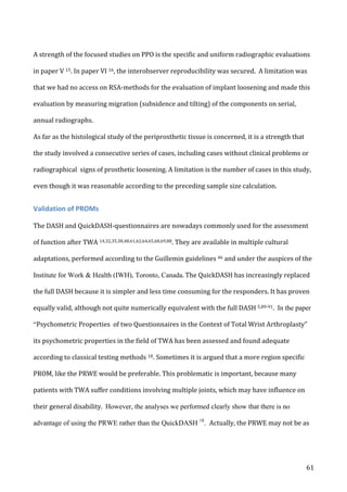   61	
  
A	
  strength	
  of	
  the	
  focused	
  studies	
  on	
  PPO	
  is	
  the	
  specific	
  and	
  uniform	
  radiographic	
  evaluations	
  
in	
  paper	
  V	
  15.	
  In	
  paper	
  VI	
  16,	
  the	
  interobserver	
  reproducibility	
  was	
  secured.	
  	
  A	
  limitation	
  was	
  
that	
  we	
  had	
  no	
  access	
  on	
  RSA-­‐methods	
  for	
  the	
  evaluation	
  of	
  implant	
  loosening	
  and	
  made	
  this	
  
evaluation	
  by	
  measuring	
  migration	
  (subsidence	
  and	
  tilting)	
  of	
  the	
  components	
  on	
  serial,	
  
annual	
  radiographs.	
  	
  	
  
As	
  far	
  as	
  the	
  histological	
  study	
  of	
  the	
  periprosthetic	
  tissue	
  is	
  concerned,	
  it	
  is	
  a	
  strength	
  that	
  
the	
  study	
  involved	
  a	
  consecutive	
  series	
  of	
  cases,	
  including	
  cases	
  without	
  clinical	
  problems	
  or	
  
radiographical	
  	
  signs	
  of	
  prosthetic	
  loosening.	
  A	
  limitation	
  is	
  the	
  number	
  of	
  cases	
  in	
  this	
  study,	
  
even	
  though	
  it	
  was	
  reasonable	
  according	
  to	
  the	
  preceding	
  sample	
  size	
  calculation.	
  	
  
Validation	
  of	
  PROMs	
  
	
  
The	
  DASH	
  and	
  QuickDASH-­‐questionnaires	
  are	
  nowadays	
  commonly	
  used	
  for	
  the	
  assessment	
  
of	
  function	
  after	
  TWA	
  14,32,35,38,48,61,62,64,65,68,69,88.	
  They	
  are	
  available	
  in	
  multiple	
  cultural	
  
adaptations,	
  performed	
  according	
  to	
  the	
  Guillemin	
  guidelines	
  46	
  and	
  under	
  the	
  auspices	
  of	
  the	
  
Institute for Work & Health (IWH), Toronto, Canada.	
  The	
  QuickDASH	
  has	
  increasingly	
  replaced	
  
the	
  full	
  DASH	
  because	
  it	
  is	
  simpler	
  and	
  less	
  time	
  consuming	
  for	
  the	
  responders.	
  It	
  has	
  proven	
  
equally	
  valid,	
  although	
  not	
  quite	
  numerically	
  equivalent	
  with	
  the	
  full	
  DASH	
  5,89-­‐91.	
  	
  In the paper
“Psychometric	
  Properties	
  	
  of	
  two	
  Questionnaires	
  in	
  the	
  Context	
  of	
  Total	
  Wrist	
  Arthroplasty”	
  
its	
  psychometric	
  properties	
  in	
  the	
  field	
  of	
  TWA	
  has	
  been	
  assessed	
  and	
  found	
  adequate	
  
according	
  to	
  classical	
  testing	
  methods	
  18. Sometimes	
  it	
  is	
  argued	
  that	
  a	
  more	
  region	
  specific	
  
PROM,	
  like	
  the	
  PRWE	
  would	
  be	
  preferable.	
  This	
  problematic	
  is	
  important,	
  because	
  many	
  
patients	
  with	
  TWA	
  suffer	
  conditions	
  involving	
  multiple	
  joints,	
  which	
  may	
  have	
  influence	
  on	
  
their	
  general	
  disability.	
  	
  However, the analyses we performed clearly show that there is no
advantage of using the PRWE rather than the QuickDASH 18
. Actually,	
  the	
  PRWE	
  may	
  not	
  be	
  as	
  
 