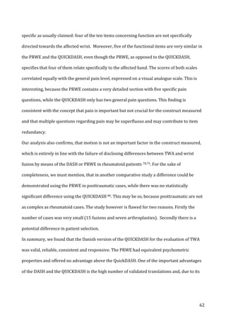   62	
  
specific	
  as	
  usually	
  claimed:	
  four	
  of	
  the	
  ten	
  items	
  concerning	
  function	
  are	
  not	
  specifically	
  
directed	
  towards	
  the	
  affected	
  wrist.	
  	
  Moreover,	
  five	
  of	
  the	
  functional	
  items	
  are	
  very	
  similar	
  in	
  
the	
  PRWE	
  and	
  the	
  QUICKDASH,	
  even	
  though	
  the	
  PRWE,	
  as	
  opposed	
  to	
  the	
  QUICKDASH,	
  
specifies	
  that	
  four	
  of	
  them	
  relate	
  specifically	
  to	
  the	
  affected	
  hand.	
  The	
  scores	
  of	
  both	
  scales	
  
correlated	
  equally	
  with	
  the	
  general	
  pain	
  level,	
  expressed	
  on	
  a	
  visual	
  analogue	
  scale.	
  This	
  is	
  
interesting,	
  because	
  the	
  PRWE	
  contains	
  a	
  very	
  detailed	
  section	
  with	
  five	
  specific	
  pain	
  
questions,	
  while	
  the	
  QUICKDASH	
  only	
  has	
  two	
  general	
  pain	
  questions.	
  This	
  finding	
  is	
  
consistent	
  with	
  the	
  concept	
  that	
  pain	
  is	
  important	
  but	
  not	
  crucial	
  for	
  the	
  construct	
  measured	
  
and	
  that	
  multiple	
  questions	
  regarding	
  pain	
  may	
  be	
  superfluous	
  and	
  may	
  contribute	
  to	
  item	
  
redundancy.	
  
Our	
  analysis	
  also	
  confirms,	
  that	
  motion	
  is	
  not	
  an	
  important	
  factor	
  in	
  the	
  construct	
  measured,	
  
which	
  is	
  entirely	
  in	
  line	
  with	
  the	
  failure	
  of	
  disclosing	
  differences	
  between	
  TWA	
  and	
  wrist	
  
fusion	
  by	
  means	
  of	
  the	
  DASH	
  or	
  PRWE	
  in	
  rheumatoid	
  patients	
  78,79.	
  For	
  the	
  sake	
  of	
  
completeness,	
  we	
  must	
  mention,	
  that	
  in	
  another	
  comparative	
  study	
  a	
  difference	
  could	
  be	
  
demonstrated	
  using	
  the	
  PRWE	
  in	
  posttraumatic	
  cases,	
  while	
  there	
  was	
  no	
  statistically	
  
significant	
  difference	
  using	
  the	
  QUICKDASH	
  80.	
  This	
  may	
  be	
  so,	
  because	
  posttraumatic	
  are	
  not	
  
as	
  complex	
  as	
  rheumatoid	
  cases.	
  The	
  study	
  however	
  is	
  flawed	
  for	
  two	
  reasons.	
  Firstly	
  the	
  
number	
  of	
  cases	
  was	
  very	
  small	
  (15	
  fusions	
  and	
  seven	
  arthroplasties).	
  	
  Secondly	
  there	
  is	
  a	
  
potential	
  difference	
  in	
  patient	
  selection.	
  	
  
In	
  summary,	
  we	
  found	
  that	
  the	
  Danish	
  version	
  of	
  the	
  QUICKDASH	
  for	
  the	
  evaluation	
  of	
  TWA	
  
was	
  valid,	
  reliable,	
  consistent	
  and	
  responsive.	
  The	
  PRWE	
  had	
  equivalent	
  psychometric	
  
properties	
  and	
  offered	
  no	
  advantage	
  above	
  the	
  QuickDASH.	
  One	
  of	
  the	
  important	
  advantages	
  
of	
  the	
  DASH	
  and	
  the	
  QUICKDASH	
  is	
  the	
  high	
  number	
  of	
  validated	
  translations	
  and,	
  due	
  to	
  its	
  
 