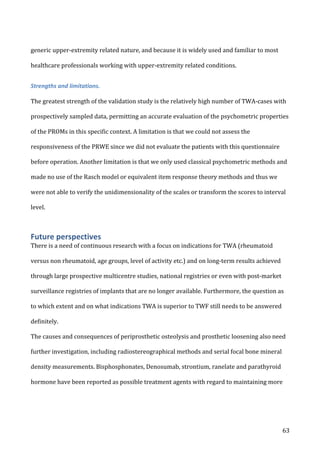   63	
  
generic	
  upper-­‐extremity	
  related	
  nature,	
  and	
  because	
  it	
  is	
  widely	
  used	
  and	
  familiar	
  to	
  most	
  
healthcare	
  professionals	
  working	
  with	
  upper-­‐extremity	
  related	
  conditions.	
  
Strengths	
  and	
  limitations.	
  
	
  
The	
  greatest	
  strength	
  of	
  the	
  validation	
  study	
  is	
  the	
  relatively	
  high	
  number	
  of	
  TWA-­‐cases	
  with	
  
prospectively	
  sampled	
  data,	
  permitting	
  an	
  accurate	
  evaluation	
  of	
  the	
  psychometric	
  properties	
  
of	
  the	
  PROMs	
  in	
  this	
  specific	
  context.	
  A	
  limitation	
  is	
  that	
  we	
  could	
  not	
  assess	
  the	
  
responsiveness	
  of	
  the	
  PRWE	
  since	
  we	
  did	
  not	
  evaluate	
  the	
  patients	
  with	
  this	
  questionnaire	
  
before	
  operation.	
  Another	
  limitation	
  is	
  that	
  we	
  only	
  used	
  classical	
  psychometric	
  methods	
  and	
  
made	
  no	
  use	
  of	
  the	
  Rasch	
  model	
  or	
  equivalent	
  item	
  response	
  theory	
  methods	
  and	
  thus	
  we	
  
were	
  not	
  able	
  to	
  verify	
  the	
  unidimensionality	
  of	
  the	
  scales	
  or	
  transform	
  the	
  scores	
  to	
  interval	
  
level.	
  	
  
Future	
  perspectives	
  
There	
  is	
  a	
  need	
  of	
  continuous	
  research	
  with	
  a	
  focus	
  on	
  indications	
  for	
  TWA	
  (rheumatoid	
  
versus	
  non	
  rheumatoid,	
  age	
  groups,	
  level	
  of	
  activity	
  etc.)	
  and	
  on	
  long-­‐term	
  results	
  achieved	
  
through	
  large	
  prospective	
  multicentre	
  studies,	
  national	
  registries	
  or	
  even	
  with	
  post-­‐market	
  
surveillance	
  registries	
  of	
  implants	
  that	
  are	
  no	
  longer	
  available.	
  Furthermore,	
  the	
  question	
  as	
  
to	
  which	
  extent	
  and	
  on	
  what	
  indications	
  TWA	
  is	
  superior	
  to	
  TWF	
  still	
  needs	
  to	
  be	
  answered	
  
definitely.
The	
  causes	
  and	
  consequences	
  of	
  periprosthetic	
  osteolysis	
  and	
  prosthetic	
  loosening	
  also	
  need	
  
further	
  investigation,	
  including	
  radiostereographical	
  methods	
  and	
  serial	
  focal	
  bone	
  mineral	
  
density	
  measurements.	
  Bisphosphonates,	
  Denosumab,	
  strontium,	
  ranelate	
  and	
  parathyroid	
  
hormone	
  have	
  been	
  reported	
  as	
  possible	
  treatment	
  agents	
  with	
  regard	
  to	
  maintaining	
  more	
  
 