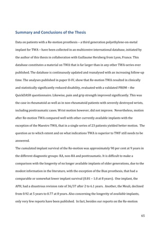   65	
  
Summary	
  and	
  Conclusions	
  of	
  the	
  Thesis	
  
Data	
  on	
  patients	
  with	
  a	
  Re-­‐motion	
  prosthesis	
  –	
  a	
  third	
  generation	
  polyethylene-­‐on-­‐metal	
  
implant	
  for	
  TWA	
  –	
  have	
  been	
  collected	
  in	
  an	
  multicentre	
  international	
  database,	
  initiated	
  by	
  
the	
  author	
  of	
  this	
  thesis	
  in	
  collaboration	
  with	
  Guillaume	
  Herzberg	
  from	
  Lyon,	
  France.	
  This	
  
database	
  constitutes	
  a	
  material	
  on	
  TWA	
  that	
  is	
  far	
  larger	
  than	
  in	
  any	
  other	
  TWA-­‐series	
  ever	
  
published.	
  The	
  database	
  is	
  continuously	
  updated	
  and	
  reanalysed	
  with	
  an	
  increasing	
  follow-­‐up	
  
time.	
  The	
  analyses	
  published	
  in	
  paper	
  II-­‐IV,	
  show	
  that	
  Re-­‐motion	
  TWA	
  resulted	
  in	
  clinically	
  
and	
  statistically	
  significantly	
  reduced	
  disability,	
  evaluated	
  with	
  a	
  validated	
  PROM	
  –	
  the	
  
QuickDASH	
  questionnaire.	
  Likewise,	
  pain	
  and	
  grip	
  strength	
  improved	
  significantly.	
  This	
  was	
  
the	
  case	
  in	
  rheumatoid	
  as	
  well	
  as	
  in	
  non-­‐rheumatoid	
  patients	
  with	
  severely	
  destroyed	
  wrists,	
  
including	
  posttraumatic	
  cases.	
  Wrist	
  motion	
  however,	
  did	
  not	
  improve.	
  	
  Nevertheless,	
  motion	
  
after	
  Re-­‐motion	
  TWA	
  compared	
  well	
  with	
  other	
  currently	
  available	
  implants	
  with	
  the	
  
exception	
  of	
  the	
  Maestro	
  TWA,	
  that	
  in	
  a	
  single	
  series	
  of	
  23	
  patients	
  yielded	
  better	
  motion.	
  	
  The	
  
question	
  as	
  to	
  which	
  extent	
  and	
  on	
  what	
  indications	
  TWA	
  is	
  superior	
  to	
  TWF	
  still	
  needs	
  to	
  be	
  
answered.	
  
The	
  cumulated	
  implant	
  survival	
  of	
  the	
  Re-­‐motion	
  was	
  approximately	
  90	
  per	
  cent	
  at	
  9	
  years	
  in	
  
the	
  different	
  diagnostic	
  groups:	
  RA,	
  non-­‐RA	
  and	
  posttraumatic.	
  It	
  is	
  difficult	
  to	
  make	
  a	
  
comparison	
  with	
  the	
  longevity	
  of	
  no	
  longer	
  available	
  implants	
  of	
  older	
  generations,	
  due	
  to	
  the	
  
modest	
  information	
  in	
  the	
  literature,	
  with	
  the	
  exception	
  of	
  the	
  Biax	
  prosthesis,	
  that	
  had	
  a	
  
comparable	
  or	
  somewhat	
  lower	
  implant	
  survival	
  (0.81	
  –	
  1.0	
  at	
  8	
  years).	
  	
  One	
  implant,	
  the	
  
APH,	
  had	
  a	
  disastrous	
  revision	
  rate	
  of	
  36/37	
  after	
  2	
  to	
  6.1	
  years.	
  	
  Another,	
  the	
  Meuli,	
  declined	
  
from	
  0.92	
  at	
  5	
  years	
  to	
  0.77	
  at	
  8	
  years.	
  Also	
  concerning	
  the	
  longevity	
  of	
  available	
  implants,	
  
only	
  very	
  few	
  reports	
  have	
  been	
  published.	
  	
  In	
  fact,	
  besides	
  our	
  reports	
  on	
  the	
  Re-­‐motion	
  
 