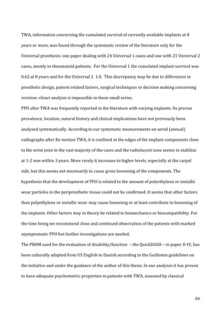   66	
  
TWA,	
  information	
  concerning	
  the	
  cumulated	
  survival	
  of	
  currently	
  available	
  implants	
  at	
  8	
  
years	
  or	
  more,	
  was	
  found	
  through	
  the	
  systematic	
  review	
  of	
  the	
  literature	
  only	
  for	
  the	
  
Universal	
  prosthesis:	
  one	
  paper	
  dealing	
  with	
  24	
  Universal	
  1	
  cases	
  and	
  one	
  with	
  21	
  Universal	
  2	
  
cases,	
  mostly	
  in	
  rheumatoid	
  patients.	
  	
  For	
  the	
  Universal	
  1	
  the	
  cumulated	
  implant	
  survival	
  was	
  
0.62	
  at	
  8	
  years	
  and	
  for	
  the	
  Universal	
  2	
  	
  1.0.	
  	
  This	
  discrepancy	
  may	
  be	
  due	
  to	
  differences	
  in	
  
prosthetic	
  design,	
  patient	
  related	
  factors,	
  surgical	
  techniques	
  or	
  decision	
  making	
  concerning	
  
revision:	
  closer	
  analysis	
  is	
  impossible	
  in	
  these	
  small	
  series.	
  	
  	
  
PPO	
  after	
  TWA	
  was	
  frequently	
  reported	
  in	
  the	
  literature	
  with	
  varying	
  implants.	
  Its	
  precise	
  
prevalence,	
  location,	
  natural	
  history	
  and	
  clinical	
  implications	
  have	
  not	
  previously	
  been	
  
analysed	
  systematically.	
  According	
  to	
  our	
  systematic	
  measurements	
  on	
  serial	
  (annual)	
  
radiographs	
  after	
  Re-­‐motion	
  TWA,	
  it	
  is	
  confined	
  at	
  the	
  edges	
  of	
  the	
  implant	
  components	
  close	
  
to	
  the	
  wrist	
  joint	
  in	
  the	
  vast	
  majority	
  of	
  the	
  cases	
  and	
  the	
  radiolucent	
  zone	
  seems	
  to	
  stabilize	
  
at	
  1-­‐2	
  mm	
  within	
  3	
  years.	
  More	
  rarely	
  it	
  increases	
  to	
  higher	
  levels,	
  especially	
  at	
  the	
  carpal	
  
side,	
  but	
  this	
  seems	
  not	
  necessarily	
  to	
  cause	
  gross	
  loosening	
  of	
  the	
  components.	
  The	
  
hypothesis	
  that	
  the	
  development	
  of	
  PPO	
  is	
  related	
  to	
  the	
  amount	
  of	
  polyethylene	
  or	
  metallic	
  
wear	
  particles	
  in	
  the	
  periprosthetic	
  tissue	
  could	
  not	
  be	
  confirmed.	
  It	
  seems	
  that	
  other	
  factors	
  
than	
  polyethylene	
  or	
  metallic	
  wear	
  may	
  cause	
  loosening	
  or	
  at	
  least	
  contribute	
  to	
  loosening	
  of	
  
the	
  implants.	
  Other	
  factors	
  may	
  in	
  theory	
  be	
  related	
  to	
  biomechanics	
  or	
  biocompatibility.	
  For	
  
the	
  time	
  being	
  we	
  recommend	
  close	
  and	
  continued	
  observation	
  of	
  the	
  patients	
  with	
  marked	
  
asymptomatic	
  PPO	
  but	
  further	
  investigations	
  are	
  needed.	
  	
  
The	
  PROM	
  used	
  for	
  the	
  evaluation	
  of	
  disability/function	
  	
  –	
  the	
  QuickDASH	
  –	
  in	
  paper	
  II-­‐IV,	
  has	
  
been	
  culturally	
  adapted	
  from	
  US	
  English	
  to	
  Danish	
  according	
  to	
  the	
  Guillemin	
  guidelines	
  on	
  
the	
  initiative	
  and	
  under	
  the	
  guidance	
  of	
  the	
  author	
  of	
  this	
  thesis.	
  In	
  our	
  analyses	
  it	
  has	
  proven	
  
to	
  have	
  adequate	
  psychometric	
  properties	
  in	
  patients	
  with	
  TWA,	
  assessed	
  by	
  classical	
  
 