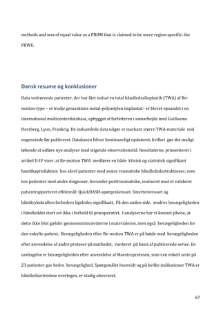   67	
  
methods	
  and	
  was	
  of	
  equal	
  value	
  as	
  a	
  PROM	
  that	
  is	
  claimed	
  to	
  be	
  more	
  region	
  specific:	
  the	
  
PRWE.	
  
	
  
	
  	
  
Dansk	
  resume	
  og	
  konklusioner	
  
	
  
Data	
  vedrørende	
  patienter,	
  der	
  har	
  fået	
  indsat	
  en	
  total	
  håndledsalloplastik	
  (TWA)	
  af	
  Re-­‐
motion-­‐type	
  –	
  et	
  tredje	
  generations	
  metal-­‐polyætylen	
  implantat–	
  er	
  blevet	
  opsamlet	
  i	
  en	
  
international	
  multicenterdatabase,	
  opbygget	
  af	
  forfatteren	
  i	
  samarbejde	
  med	
  Guillaume	
  
Herzberg,	
  Lyon,	
  Frankrig.	
  De	
  indsamlede	
  data	
  udgør	
  et	
  markant	
  større	
  TWA-­‐materiale	
  	
  end	
  
nogensinde	
  før	
  publiceret.	
  Databasen	
  bliver	
  kontinuerligt	
  opdateret,	
  hvilket	
  	
  gør	
  det	
  muligt	
  
løbende	
  at	
  udføre	
  nye	
  analyser	
  med	
  stigende	
  observationstid.	
  Resultaterne,	
  præsenteret	
  i	
  
artikel	
  II-­‐IV	
  viser,	
  at	
  Re-­‐motion	
  TWA	
  	
  medfører	
  en	
  både	
  	
  klinisk	
  og	
  statistisk	
  signifikant	
  
handikapreduktion	
  	
  hos	
  såvel	
  patienter	
  med	
  svære	
  reumatiske	
  håndledsdestruktioner,	
  som	
  
hos	
  patienter	
  med	
  andre	
  diagnoser,	
  herunder	
  posttraumatiske,	
  evalueret	
  med	
  et	
  valideret	
  
patientrapporteret	
  effektmål:	
  QuickDASH-­‐spørgeskemaet.	
  Smerteniveauet	
  og	
  
håndtrykskraften	
  forbedres	
  ligeledes	
  signifikant.	
  	
  På	
  den	
  anden	
  side,	
  	
  ændres	
  bevægeligheden	
  
i	
  håndleddet	
  stort	
  set	
  ikke	
  i	
  forhold	
  til	
  præoperativt.	
  	
  I	
  analyserne	
  har	
  vi	
  kunnet	
  påvise,	
  at	
  
dette	
  ikke	
  blot	
  gælder	
  gennemsnitsværdierne	
  i	
  materialerne,	
  men	
  også	
  	
  bevægeligheden	
  for	
  
den	
  enkelte	
  patient.	
  	
  Bevægeligheden	
  efter	
  Re-­‐motion	
  TWA	
  er	
  på	
  højde	
  med	
  	
  bevægeligheden	
  
efter	
  anvendelse	
  af	
  andre	
  proteser	
  på	
  markedet,	
  	
  vurderet	
  	
  på	
  basis	
  af	
  publicerede	
  serier.	
  En	
  
undtagelse	
  er	
  bevægeligheden	
  efter	
  anvendelse	
  af	
  Maestroprotesen,	
  som	
  i	
  en	
  enkelt	
  serie	
  på	
  
23	
  patienter	
  gav	
  bedre	
  	
  bevægelighed.	
  Spørgsmålet	
  hvorvidt	
  og	
  på	
  hvilke	
  indikationer	
  TWA	
  er	
  
håndledsartrodese	
  overlegen,	
  er	
  stadig	
  ubesvaret.	
  	
  
 