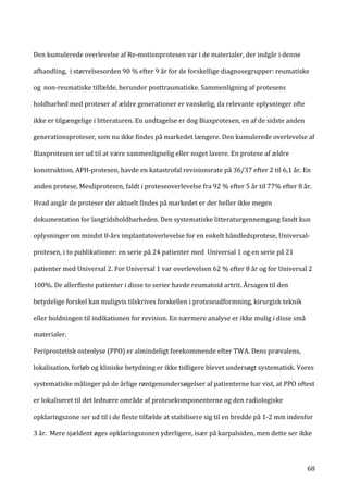   68	
  
Den	
  kumulerede	
  overlevelse	
  af	
  Re-­‐motionprotesen	
  var	
  i	
  de	
  materialer,	
  der	
  indgår	
  i	
  denne	
  
afhandling,	
  	
  i	
  størrelsesorden	
  90	
  %	
  efter	
  9	
  år	
  for	
  de	
  forskellige	
  diagnosegrupper:	
  reumatiske	
  
og	
  	
  non-­‐reumatiske	
  tilfælde,	
  herunder	
  posttraumatiske.	
  Sammenligning	
  af	
  protesens	
  
holdbarhed	
  med	
  proteser	
  af	
  ældre	
  generationer	
  er	
  vanskelig,	
  da	
  relevante	
  oplysninger	
  ofte	
  
ikke	
  er	
  tilgængelige	
  i	
  litteraturen.	
  En	
  undtagelse	
  er	
  dog	
  Biaxprotesen,	
  en	
  af	
  de	
  sidste	
  anden	
  
generationsproteser,	
  som	
  nu	
  ikke	
  findes	
  på	
  markedet	
  længere.	
  Den	
  kumulerede	
  overlevelse	
  af	
  
Biaxprotesen	
  ser	
  ud	
  til	
  at	
  være	
  sammenlignelig	
  eller	
  noget	
  lavere.	
  En	
  protese	
  af	
  ældre	
  
konstruktion,	
  APH-­‐protesen,	
  havde	
  en	
  katastrofal	
  revisionsrate	
  på	
  36/37	
  efter	
  2	
  til	
  6,1	
  år.	
  En	
  
anden	
  protese,	
  Meuliprotesen,	
  faldt	
  i	
  proteseoverlevelse	
  fra	
  92	
  %	
  efter	
  5	
  år	
  til	
  77%	
  efter	
  8	
  år.	
  
Hvad	
  angår	
  de	
  proteser	
  der	
  aktuelt	
  findes	
  på	
  markedet	
  er	
  der	
  heller	
  ikke	
  megen	
  
dokumentation	
  for	
  langtidsholdbarheden.	
  Den	
  systematiske	
  litteraturgennemgang	
  fandt	
  kun	
  
oplysninger	
  om	
  mindst	
  8-­‐års	
  implantatoverlevelse	
  for	
  en	
  enkelt	
  håndledsprotese,	
  Universal-­‐
protesen,	
  i	
  to	
  publikationer:	
  en	
  serie	
  på	
  24	
  patienter	
  med	
  	
  Universal	
  1	
  og	
  en	
  serie	
  på	
  21	
  
patienter	
  med	
  Universal	
  2.	
  For	
  Universal	
  1	
  var	
  overlevelsen	
  62	
  %	
  efter	
  8	
  år	
  og	
  for	
  Universal	
  2	
  
100%.	
  De	
  allerfleste	
  patienter	
  i	
  disse	
  to	
  serier	
  havde	
  reumatoid	
  artrit.	
  Årsagen	
  til	
  den	
  
betydelige	
  forskel	
  kan	
  muligvis	
  tilskrives	
  forskellen	
  i	
  proteseudformning,	
  kirurgisk	
  teknik	
  
eller	
  holdningen	
  til	
  indikationen	
  for	
  revision.	
  En	
  nærmere	
  analyse	
  er	
  ikke	
  mulig	
  i	
  disse	
  små	
  
materialer.	
  
Periprostetisk	
  osteolyse	
  (PPO)	
  er	
  almindeligt	
  forekommende	
  efter	
  TWA.	
  Dens	
  prævalens,	
  
lokalisation,	
  forløb	
  og	
  kliniske	
  betydning	
  er	
  ikke	
  tidligere	
  blevet	
  undersøgt	
  systematisk.	
  Vores	
  
systematiske	
  målinger	
  på	
  de	
  årlige	
  røntgenundersøgelser	
  af	
  patienterne	
  har	
  vist,	
  at	
  PPO	
  oftest	
  
er	
  lokaliseret	
  til	
  det	
  lednære	
  område	
  af	
  protesekomponenterne	
  og	
  den	
  radiologiske	
  
opklaringszone	
  ser	
  ud	
  til	
  i	
  de	
  fleste	
  tilfælde	
  at	
  stabilisere	
  sig	
  til	
  en	
  bredde	
  på	
  1-­‐2	
  mm	
  indenfor	
  
3	
  år.	
  	
  Mere	
  sjældent	
  øges	
  opklaringszonen	
  yderligere,	
  især	
  på	
  karpalsiden,	
  men	
  dette	
  ser	
  ikke	
  
 