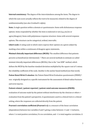   7	
  
Internal	
  consistency:	
  The	
  degree	
  of	
  the	
  interrelatedness	
  among	
  the	
  items.	
  The	
  degree	
  to	
  
which	
  the	
  sum-­‐score	
  actually	
  reflects	
  the	
  trait	
  to	
  be	
  measured,	
  related	
  to	
  the	
  degree	
  of	
  
unidimensionality	
  (see	
  also	
  Cronbach’s	
  alpha).	
  
Item:	
  A	
  single	
  question	
  within	
  a	
  domain	
  or	
  questionnaire.	
  Items	
  with	
  dichotomous	
  response	
  
options:	
  items	
  responded	
  by	
  whether	
  the	
  item	
  is	
  endorsed	
  or	
  not	
  (e.g.	
  yes/no	
  or	
  
agree/disagree).	
  Items	
  with	
  polytomous	
  response	
  structure:	
  items	
  with	
  several	
  response	
  
options.	
  The	
  structure	
  can	
  be	
  categorical,	
  ordinal,	
  intervallic.	
  
Likert	
  scale:	
  A	
  rating	
  scale	
  in	
  which	
  raters	
  express	
  their	
  opinion	
  on	
  a	
  given	
  subject	
  by	
  
marking	
  a	
  box	
  within	
  a	
  continuum	
  of	
  disagree-­‐agree	
  statements.	
  	
  
Minimal	
  clinically	
  important	
  difference	
  (MCID):	
  The	
  smallest	
  difference	
  that	
  patients	
  
perceive	
  as	
  beneficial	
  (or	
  detrimental).	
  5.	
  There	
  are	
  several	
  methods	
  to	
  estimate	
  so-­‐called	
  
minimal	
  clinically	
  important	
  differences	
  (MCIDs).	
  One	
  is	
  the	
  ‘‘one	
  SEM’’	
  method,	
  which	
  
defines	
  the	
  MCID	
  by	
  the	
  baseline	
  standard	
  deviation	
  multiplied	
  by	
  the	
  square	
  root	
  of	
  1	
  minus	
  
the	
  reliability	
  coefficient	
  of	
  the	
  scale.	
  Another	
  is	
  the	
  anchor	
  based	
  method	
  (see	
  that	
  word).	
  	
  
Patient Rated Wrist Evaluation: the	
  Patient	
  Rated	
  Wrist	
  Evaluation	
  questionnaire	
  (PRWE)	
  6	
  
was	
  	
  originally	
  designed	
  as	
  a	
  specific	
  instrument	
  for	
  the	
  assessment	
  of	
  distal	
  radius	
  fractures	
  
and	
  wrist	
  injuries.	
  
Patient-­‐related	
  /	
  patient	
  reported	
  /	
  patient	
  rated	
  outcome	
  measures	
  (PROM):	
  
evaluation	
  of	
  outcome	
  made	
  by	
  the	
  patient	
  without	
  interference	
  by	
  the	
  clinician	
  or	
  others	
  =	
  
evaluation	
  from	
  the	
  patient’s	
  perspective.	
  A	
  questionnaire	
  used	
  in	
  a	
  clinical	
  trial	
  or	
  a	
  clinical	
  
setting,	
  where	
  the	
  responses	
  are	
  collected	
  directly	
  from	
  the	
  patient.	
  
Pearson’s	
  correlation	
  coefficient	
  (Pearson’s	
  r):	
  is	
  a	
  measure	
  of	
  the	
  linear	
  correlation	
  
(dependence)	
  between	
  two	
  variables	
  X	
  and	
  Y,	
  giving	
  a	
  value	
  between	
  +1	
  and	
  −1	
  inclusive,	
  
where	
  1	
  is	
  total	
  positive	
  correlation,	
  0	
  is	
  no	
  correlation,	
  and	
  −1	
  is	
  total	
  negative	
  correlation.	
  A	
  
 