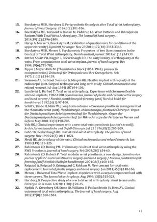   71	
  
15.	
   Boeckstyns	
  MEH,	
  Herzberg	
  G.	
  Periprosthetic	
  Osteolysis	
  after	
  Total	
  Wrist	
  Arthroplasty.	
  
Journal	
  of	
  Wrist	
  Surgery.	
  2014;3(2):101-­‐106.	
  
16.	
   Boeckstyns	
  ME,	
  Toxvaerd	
  A,	
  Bansal	
  M,	
  Vadstrup	
  LS.	
  Wear	
  Particles	
  and	
  Osteolysis	
  in	
  
Patients	
  With	
  Total	
  Wrist	
  Arthroplasty.	
  The	
  Journal	
  of	
  hand	
  surgery	
  .	
  
2014;39(12):2396-­‐2404.	
  
17.	
   Herup	
  A,	
  Merser	
  S,	
  Boeckstyns	
  M.	
  [Validation	
  of	
  questionnaire	
  for	
  conditions	
  of	
  the	
  
upper	
  extremity].	
  Ugeskrift	
  for	
  laeger.	
  Nov	
  29	
  2010;172(48):3333-­‐3336.	
  
18.	
   Boeckstyns	
  MEH,	
  Merser	
  S.	
  Psychometric	
  Properties	
  	
  of	
  two	
  Questionnaires	
  in	
  the	
  
Context	
  of	
  Total	
  Wrist	
  Arthroplasty.	
  Danish	
  medical	
  journal.	
  2014;61(11):A4939.	
  
19.	
   Ritt	
  MJ,	
  Stuart	
  PR,	
  Naggar	
  L,	
  Beckenbaugh	
  RD.	
  The	
  early	
  history	
  of	
  arthroplasty	
  of	
  the	
  
wrist.	
  From	
  amputation	
  to	
  total	
  wrist	
  implant.	
  Journal	
  of	
  hand	
  surgery.	
  Dec	
  
1994;19(6):778-­‐782.	
  
20.	
   Zipple	
  J,	
  Meyer-­‐Ralfs	
  M.	
  [Themistocles	
  Gluck	
  (1853-­‐1942),	
  pioneer	
  in	
  
endoprosthetics].	
  Zeitschrift	
  fur	
  Orthopadie	
  und	
  ihre	
  Grenzgebiete.	
  Feb	
  
1975;113(1):134-­‐139.	
  
21.	
   Swanson	
  AB,	
  de	
  Groot	
  Swanson	
  G,	
  Maupin	
  BK.	
  Flexible	
  implant	
  arthroplasty	
  of	
  the	
  
radiocarpal	
  joint.	
  Surgical	
  technique	
  and	
  long-­‐term	
  study.	
  Clinical	
  orthopaedics	
  and	
  
related	
  research.	
  Jul-­‐Aug	
  1984(187):94-­‐106.	
  
22.	
   Lundkvist	
  L,	
  Barfred	
  T.	
  Total	
  wrist	
  arthroplasty.	
  Experience	
  with	
  Swanson	
  flexible	
  
silicone	
  implants,	
  1982-­‐1988.	
  Scandinavian	
  journal	
  of	
  plastic	
  and	
  reconstructive	
  surgery	
  
and	
  hand	
  surgery	
  /	
  Nordisk	
  plastikkirurgisk	
  forening	
  [and]	
  Nordisk	
  klubb	
  for	
  
handkirurgi.	
  1992;26(1):97-­‐100.	
  
23.	
   Schill	
  S,	
  Thabe	
  H,	
  Mohr	
  W.	
  [Long-­‐term	
  outcome	
  of	
  Swanson	
  prosthesis	
  management	
  of	
  
the	
  rheumatic	
  wrist	
  joint].	
  Handchirurgie,	
  Mikrochirurgie,	
  plastische	
  Chirurgie	
  :	
  Organ	
  
der	
  Deutschsprachigen	
  Arbeitsgemeinschaft	
  fur	
  Handchirurgie	
  :	
  Organ	
  der	
  
Deutschsprachigen	
  Arbeitsgemeinschaft	
  fur	
  Mikrochirurgie	
  der	
  Peripheren	
  Nerven	
  und	
  
Gefasse	
  May	
  2001;33(3):198-­‐206.	
  
24.	
   Volz	
  RG.	
  [Clinical	
  experiences	
  with	
  a	
  new	
  total	
  wrist	
  prosthesis	
  (author's	
  transl)].	
  
Archiv	
  fur	
  orthopadische	
  und	
  Unfall-­‐Chirurgie.	
  Jul	
  23	
  1976;85(2):205-­‐209.	
  
25.	
   Cobb	
  TK,	
  Beckenbaugh	
  RD.	
  Biaxial	
  total-­‐wrist	
  arthroplasty.	
  The	
  Journal	
  of	
  hand	
  
surgery.	
  Nov	
  1996;21(6):1011-­‐1021.	
  
26.	
   Meuli	
  HC.	
  Arthroplasty	
  of	
  the	
  wrist.	
  Clinical	
  orthopaedics	
  and	
  related	
  research.	
  Jun	
  
1980(149):118-­‐125.	
  
27.	
   Rahimtoola	
  ZO,	
  Rozing	
  PM.	
  Preliminary	
  results	
  of	
  total	
  wrist	
  arthroplasty	
  using	
  the	
  
RWS	
  Prosthesis.	
  Journal	
  of	
  hand	
  surgery.	
  Feb	
  2003;28(1):54-­‐60.	
  
28.	
   Rahimtoola	
  ZO,	
  Hubach	
  P.	
  Total	
  modular	
  wrist	
  prosthesis:	
  a	
  new	
  design.	
  Scandinavian	
  
journal	
  of	
  plastic	
  and	
  reconstructive	
  surgery	
  and	
  hand	
  surgery	
  /	
  Nordisk	
  plastikkirurgisk	
  
forening	
  [and]	
  Nordisk	
  klubb	
  for	
  handkirurgi.	
  2004;38(3):160-­‐165.	
  
29.	
   Reigstad	
  A,	
  Reigstad	
  O,	
  Grimsgaard	
  C,	
  Rokkum	
  M.	
  New	
  concept	
  for	
  total	
  wrist	
  
replacement.	
  Journal	
  of	
  plastic	
  surgery	
  and	
  hand	
  surgery.	
  Jun	
  2011;45(3):148-­‐156.	
  
30.	
   Menon	
  J.	
  Universal	
  Total	
  Wrist	
  Implant:	
  experience	
  with	
  a	
  carpal	
  component	
  fixed	
  with	
  
three	
  screws.	
  The	
  Journal	
  of	
  arthroplasty.	
  Aug	
  1998;13(5):515-­‐523.	
  
31.	
   Herzberg	
  G.	
  Prospective	
  study	
  of	
  a	
  new	
  total	
  wrist	
  arthroplasty:	
  short	
  term	
  results.	
  
Chirurgie	
  de	
  la	
  main.	
  Feb	
  2011;30(1):20-­‐25.	
  
32.	
   Nydick	
  JA,	
  Greenberg	
  SM,	
  Stone	
  JD,	
  Williams	
  B,	
  Polikandriotis	
  JA,	
  Hess	
  AV.	
  Clinical	
  
outcomes	
  of	
  total	
  wrist	
  arthroplasty.	
  The	
  Journal	
  of	
  hand	
  surgery.	
  Aug	
  
2012;37(8):1580-­‐1584.	
  
 