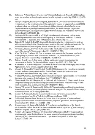   72	
  
33.	
   Bellemere	
  P,	
  Maes-­‐Clavier	
  C,	
  Loubersac	
  T,	
  Gaisne	
  E,	
  Kerjean	
  Y.	
  Amandys((R))	
  implant:	
  
novel	
  pyrocarbon	
  arthroplasty	
  for	
  the	
  wrist.	
  Chirurgie	
  de	
  la	
  main.	
  Sep	
  2012;31(4):176-­‐
187.	
  
34.	
   Szalay	
  G,	
  Stigler	
  B,	
  Kraus	
  R,	
  Bohringer	
  G,	
  Schnettler	
  R.	
  [Proximal	
  row	
  carpectomy	
  and	
  
replacement	
  of	
  the	
  proximal	
  pole	
  of	
  the	
  capitate	
  by	
  means	
  of	
  a	
  pyrocarbon	
  cap	
  (RCPI)	
  
in	
  advanced	
  carpal	
  collapse].	
  Handchirurgie,	
  Mikrochirurgie,	
  plastische	
  Chirurgie	
  :	
  
Organ	
  der	
  Deutschsprachigen	
  Arbeitsgemeinschaft	
  fur	
  Handchirurgie	
  :	
  Organ	
  der	
  
Deutschsprachigen	
  Arbeitsgemeinschaft	
  fur	
  Mikrochirurgie	
  der	
  Peripheren	
  Nerven	
  und	
  
Gefasse	
  Jan	
  2012;44(1):17-­‐22.	
  
35.	
   Harlingen	
  D,	
  Heesterbeek	
  PJ,	
  M	
  JdV.	
  High	
  rate	
  of	
  complications	
  and	
  radiographic	
  
loosening	
  of	
  the	
  biaxial	
  total	
  wrist	
  arthroplasty	
  in	
  rheumatoid	
  arthritis:	
  32	
  wrists	
  
followed	
  for	
  6	
  (5-­‐8)	
  years.	
  Acta	
  orthopaedica.	
  Dec	
  2011;82(6):721-­‐726.	
  
36.	
   Takwale	
  VJ,	
  Nuttall	
  D,	
  Trail	
  IA,	
  Stanley	
  JK.	
  Biaxial	
  total	
  wrist	
  replacement	
  in	
  patients	
  
with	
  rheumatoid	
  arthritis.	
  Clinical	
  review,	
  survivorship	
  and	
  radiological	
  analysis.	
  The	
  
Journal	
  of	
  bone	
  and	
  joint	
  surgery.	
  British	
  volume.	
  Jul	
  2002;84(5):692-­‐699.	
  
37.	
   Ferreres	
  A,	
  Lluch	
  A,	
  Del	
  Valle	
  M.	
  Universal	
  total	
  wrist	
  arthroplasty:	
  midterm	
  follow-­‐up	
  
study.	
  The	
  Journal	
  of	
  hand	
  surgery.	
  Jun	
  2011;36(6):967-­‐973.	
  
38.	
   Ward	
  CM,	
  Kuhl	
  T,	
  Adams	
  BD.	
  Five	
  to	
  ten-­‐year	
  outcomes	
  of	
  the	
  Universal	
  total	
  wrist	
  
arthroplasty	
  in	
  patients	
  with	
  rheumatoid	
  arthritis.	
  The	
  Journal	
  of	
  bone	
  and	
  joint	
  
surgery.	
  American	
  volume.	
  May	
  18	
  2011;93(10):914-­‐919.	
  
39.	
   Radmer	
  S,	
  Andresen	
  R,	
  Sparmann	
  M.	
  Total	
  wrist	
  arthroplasty	
  in	
  patients	
  with	
  
rheumatoid	
  arthritis.	
  The	
  Journal	
  of	
  hand	
  surgery.	
  Sep	
  2003;28(5):789-­‐794.	
  
40.	
   MacDermid	
  JC.	
  Patient-­‐Reported	
  Outcomes:	
  State-­‐of-­‐the-­‐Art	
  Hand	
  Surgery	
  and	
  Future	
  
Applications.	
  Hand	
  clinics.	
  Aug	
  2014;30(3):293-­‐304.	
  
41.	
   Liberati	
  A,	
  Altman	
  DG,	
  Tetzlaff	
  J,	
  et	
  al.	
  The	
  PRISMA	
  statement	
  for	
  reporting	
  systematic	
  
reviews	
  and	
  meta-­‐analyses	
  of	
  studies	
  that	
  evaluate	
  healthcare	
  interventions:	
  
explanation	
  and	
  elaboration.	
  Bmj.	
  2009;339:b2700.	
  
42.	
   Murray	
  DW,	
  Carr	
  AJ,	
  Bulstrode	
  C.	
  Survival	
  analysis	
  of	
  joint	
  replacements.	
  The	
  Journal	
  of	
  
bone	
  and	
  joint	
  surgery.	
  British	
  volume.	
  Sep	
  1993;75(5):697-­‐704.	
  
43.	
   Olivecrona	
  H,	
  Noz	
  ME,	
  Maguire	
  GQ,	
  Jr.,	
  Zeleznik	
  MP,	
  Sollerman	
  C,	
  Olivecrona	
  L.	
  A	
  new	
  
computed	
  tomography-­‐based	
  radiographic	
  method	
  to	
  detect	
  early	
  loosening	
  of	
  total	
  
wrist	
  implants.	
  Acta	
  radiologica.	
  Nov	
  2007;48(9):997-­‐1003.	
  
44.	
   Hansen	
  TB,	
  Larsen	
  K,	
  Bjergelund	
  L,	
  Stilling	
  M.	
  Trapeziometacarpal	
  joint	
  implants	
  can	
  
be	
  evaluated	
  by	
  roentgen	
  stereophotogrammetric	
  analysis.	
  The	
  Journal	
  of	
  hand	
  surgery,	
  
European	
  volume.	
  Jul	
  2010;35(6):480-­‐485.	
  
45.	
   Streiner	
  D,	
  Norman	
  G.	
  Health	
  measurements	
  scales:	
  a	
  practical	
  guide	
  to	
  their	
  
developement	
  and	
  use.	
  New	
  York:	
  Oxford	
  University	
  Press;	
  2008.	
  
46.	
   Guillemin	
  F,	
  Bombardier	
  C,	
  Beaton	
  D.	
  Cross-­‐cultural	
  adaptation	
  of	
  health-­‐related	
  
quality	
  of	
  life	
  measures:	
  literature	
  review	
  and	
  proposed	
  guidelines.	
  Journal	
  of	
  clinical	
  
epidemiology.	
  Dec	
  1993;46(12):1417-­‐1432.	
  
47.	
   Schonnemann	
  JO,	
  Hansen	
  TB,	
  Soballe	
  K.	
  Translation	
  and	
  validation	
  of	
  the	
  Danish	
  
version	
  of	
  the	
  Patient	
  Rated	
  Wrist	
  Evaluation	
  questionnaire.	
  Journal	
  of	
  plastic	
  surgery	
  
and	
  hand	
  surgery.	
  Dec	
  2013;47(6):489-­‐492.	
  
48.	
   Pierrart	
  J,	
  Bourgade	
  P,	
  Mamane	
  W,	
  Rousselon	
  T,	
  Masmejean	
  EH.	
  Novel	
  approach	
  for	
  
posttraumatic	
  panarthritis	
  of	
  the	
  wrist	
  using	
  a	
  pyrocarbon	
  interposition	
  arthroplasty	
  
(Amandys((R))):	
  Preliminary	
  series	
  of	
  11	
  patients.	
  Chirurgie	
  de	
  la	
  main.	
  Sep	
  
2012;31(4):188-­‐194.	
  
 
