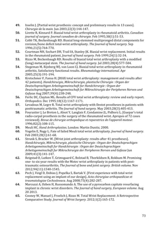   73	
  
49.	
   Isselin	
  J.	
  [Partial	
  wrist	
  prosthesis:	
  concept	
  and	
  preliminary	
  results	
  in	
  13	
  cases].	
  
Chirurgie	
  de	
  la	
  main.	
  Jun	
  2003;22(3):144-­‐147.	
  
50.	
   Lirette	
  R,	
  Kinnard	
  P.	
  Biaxial	
  total	
  wrist	
  arthroplasty	
  in	
  rheumatoid	
  arthritis.	
  Canadian	
  
journal	
  of	
  surgery.	
  Journal	
  canadien	
  de	
  chirurgie.	
  Feb	
  1995;38(1):51-­‐53.	
  
51.	
   Cobb	
  TK,	
  Beckenbaugh	
  RD.	
  Biaxial	
  long-­‐stemmed	
  multipronged	
  distal	
  components	
  for	
  
revision/bone	
  deficit	
  total-­‐wrist	
  arthroplasty.	
  The	
  Journal	
  of	
  hand	
  surgery.	
  Sep	
  
1996;21(5):764-­‐770.	
  
52.	
   Courtman	
  NH,	
  Sochart	
  DH,	
  Trail	
  IA,	
  Stanley	
  JK.	
  Biaxial	
  wrist	
  replacement.	
  Initial	
  results	
  
in	
  the	
  rheumatoid	
  patient.	
  Journal	
  of	
  hand	
  surgery.	
  Feb	
  1999;24(1):32-­‐34.	
  
53.	
   Rizzo	
  M,	
  Beckenbaugh	
  RD.	
  Results	
  of	
  biaxial	
  total	
  wrist	
  arthroplasty	
  with	
  a	
  modified	
  
(long)	
  metacarpal	
  stem.	
  The	
  Journal	
  of	
  hand	
  surgery.	
  Jul	
  2003;28(4):577-­‐584.	
  
54.	
   Stegeman	
  M,	
  Rijnberg	
  WJ,	
  van	
  Loon	
  CJ.	
  Biaxial	
  total	
  wrist	
  arthroplasty	
  in	
  rheumatoid	
  
arthritis.	
  Satisfactory	
  functional	
  results.	
  Rheumatology	
  international.	
  Apr	
  
2005;25(3):191-­‐194.	
  
55.	
   Kretschmer	
  F,	
  Fansa	
  H.	
  [BIAX	
  total	
  wrist	
  arthroplasty:	
  management	
  and	
  results	
  after	
  
42	
  patients].	
  Handchirurgie,	
  Mikrochirurgie,	
  plastische	
  Chirurgie	
  :	
  Organ	
  der	
  
Deutschsprachigen	
  Arbeitsgemeinschaft	
  fur	
  Handchirurgie	
  :	
  Organ	
  der	
  
Deutschsprachigen	
  Arbeitsgemeinschaft	
  fur	
  Mikrochirurgie	
  der	
  Peripheren	
  Nerven	
  und	
  
Gefasse	
  Aug	
  2007;39(4):238-­‐248.	
  
56.	
   Ferlic	
  DC,	
  Clayton	
  ML.	
  Results	
  of	
  CFV	
  total	
  wrist	
  arthroplasty:	
  review	
  and	
  early	
  report.	
  
Orthopedics.	
  Dec	
  1995;18(12):1167-­‐1171.	
  
57.	
   Levadoux	
  M,	
  Legre	
  R.	
  Total	
  wrist	
  arthroplasty	
  with	
  Destot	
  prostheses	
  in	
  patients	
  with	
  
posttraumatic	
  arthritis.	
  The	
  Journal	
  of	
  hand	
  surgery.	
  May	
  2003;28(3):405-­‐413.	
  
58.	
   Fourastier	
  J,	
  Le	
  Breton	
  L,	
  Alnot	
  Y,	
  Langlais	
  F,	
  Condamine	
  JL,	
  Pidhorz	
  L.	
  [Guepar's	
  total	
  
radio-­‐carpal	
  prosthesis	
  in	
  the	
  surgery	
  of	
  the	
  rheumatoid	
  wrist.	
  Apropos	
  of	
  72	
  cases	
  
reviewed].	
  Revue	
  de	
  chirurgie	
  orthopedique	
  et	
  reparatrice	
  de	
  l'appareil	
  moteur.	
  
1996;82(2):108-­‐115.	
  
59.	
   Meuli	
  HC.	
  Hand	
  Arthroplasties.	
  London:	
  Martin	
  Dunitz;	
  2000.	
  
60.	
   Vogelin	
  E,	
  Nagy	
  L.	
  Fate	
  of	
  failed	
  Meuli	
  total	
  wrist	
  arthroplasty.	
  Journal	
  of	
  hand	
  surgery.	
  
Feb	
  2003;28(1):61-­‐68.	
  
61.	
   Strunk	
  S,	
  Bracker	
  W.	
  [Wrist	
  joint	
  arthroplasty:	
  results	
  after	
  41	
  prostheses].	
  
Handchirurgie,	
  Mikrochirurgie,	
  plastische	
  Chirurgie	
  :	
  Organ	
  der	
  Deutschsprachigen	
  
Arbeitsgemeinschaft	
  fur	
  Handchirurgie	
  :	
  Organ	
  der	
  Deutschsprachigen	
  
Arbeitsgemeinschaft	
  fur	
  Mikrochirurgie	
  der	
  Peripheren	
  Nerven	
  und	
  Gefasse	
  Jun	
  
2009;41(3):141-­‐147.	
  
62.	
   Reigstad	
  O,	
  Lutken	
  T,	
  Grimsgaard	
  C,	
  Bolstad	
  B,	
  Thorkildsen	
  R,	
  Rokkum	
  M.	
  Promising	
  
one-­‐	
  to	
  six-­‐year	
  results	
  with	
  the	
  Motec	
  wrist	
  arthroplasty	
  in	
  patients	
  with	
  post-­‐
traumatic	
  osteoarthritis.	
  The	
  Journal	
  of	
  bone	
  and	
  joint	
  surgery.	
  British	
  volume.	
  Nov	
  
2012;94(11):1540-­‐1545.	
  
63.	
   Pech	
  J,	
  Veigl	
  D,	
  Dobias	
  J,	
  Popelka	
  S,	
  Bartak	
  V.	
  [First	
  experience	
  with	
  total	
  wrist	
  
replacement	
  using	
  an	
  implant	
  of	
  our	
  design].	
  Acta	
  chirurgiae	
  orthopaedicae	
  et	
  
traumatologiae	
  Cechoslovaca.	
  Aug	
  2008;75(4):282-­‐287.	
  
64.	
   Marcuzzi	
  A,	
  Ozben	
  H,	
  Russomando	
  A.	
  The	
  use	
  of	
  a	
  pyrocarbon	
  capitate	
  resurfacing	
  
implant	
  in	
  chronic	
  wrist	
  disorders.	
  The	
  Journal	
  of	
  hand	
  surgery,	
  European	
  volume.	
  Aug	
  
20	
  2013.	
  
65.	
   Cooney	
  W,	
  Manuel	
  J,	
  Froelich	
  J,	
  Rizzo	
  M.	
  Total	
  Wrist	
  Replacement:	
  A	
  Retrospective	
  
Comparative	
  Study.	
  Journal	
  of	
  Wrist	
  Surgery.	
  2012;1(2):165-­‐172.	
  
 