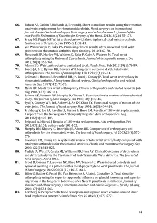   74	
  
66.	
   Bidwai	
  AS,	
  Cashin	
  F,	
  Richards	
  A,	
  Brown	
  DJ.	
  Short	
  to	
  medium	
  results	
  using	
  the	
  remotion	
  
total	
  wrist	
  replacement	
  for	
  rheumatoid	
  arthritis.	
  Hand	
  surgery	
  :	
  an	
  international	
  
journal	
  devoted	
  to	
  hand	
  and	
  upper	
  limb	
  surgery	
  and	
  related	
  research	
  :	
  journal	
  of	
  the	
  
Asia-­‐Pacific	
  Federation	
  of	
  Societies	
  for	
  Surgery	
  of	
  the	
  Hand.	
  2013;18(2):175-­‐178.	
  
67.	
   Kraay	
  MJ,	
  Figgie	
  MP.	
  Wrist	
  arthroplasty	
  with	
  the	
  trispherical	
  total	
  wrist	
  prosthesis.	
  
Seminars	
  in	
  arthroplasty.	
  Jan	
  1995;6(1):37-­‐43.	
  
68.	
   van	
  Winterswijk	
  PJ,	
  Bakx	
  PA.	
  Promising	
  clinical	
  results	
  of	
  the	
  universal	
  total	
  wrist	
  
prosthesis	
  in	
  rheumatoid	
  arthritis.	
  Open	
  Orthop	
  J.	
  2010;4:67-­‐70.	
  
69.	
   Morapudi	
  SP,	
  Marlow	
  WJ,	
  Withers	
  D,	
  Ralte	
  P,	
  Gabr	
  A,	
  Waseem	
  M.	
  Total	
  wrist	
  
arthroplasty	
  using	
  the	
  Universal	
  2	
  prosthesis.	
  Journal	
  of	
  orthopaedic	
  surgery.	
  Dec	
  
2012;20(3):365-­‐368.	
  
70.	
   Adams	
  BD.	
  Wrist	
  arthroplasty:	
  partial	
  and	
  total.	
  Hand	
  clinics.	
  Feb	
  2013;29(1):79-­‐89.	
  
71.	
   Bosco	
  JA,	
  3rd,	
  Bynum	
  DK,	
  Bowers	
  WH.	
  Long-­‐term	
  outcome	
  of	
  Volz	
  total	
  wrist	
  
arthroplasties.	
  The	
  Journal	
  of	
  arthroplasty.	
  Feb	
  1994;9(1):25-­‐31.	
  
72.	
   Gellman	
  H,	
  Hontas	
  R,	
  Brumfield	
  RH,	
  Jr.,	
  Tozzi	
  J,	
  Conaty	
  JP.	
  Total	
  wrist	
  arthroplasty	
  in	
  
rheumatoid	
  arthritis.	
  A	
  long-­‐term	
  clinical	
  review.	
  Clinical	
  orthopaedics	
  and	
  related	
  
research.	
  Sep	
  1997(342):71-­‐76.	
  
73.	
   Meuli	
  HC.	
  Meuli	
  total	
  wrist	
  arthroplasty.	
  Clinical	
  orthopaedics	
  and	
  related	
  research.	
  Jul-­‐
Aug	
  1984(187):107-­‐111.	
  
74.	
   Palmer	
  AK,	
  Werner	
  FW,	
  Murphy	
  D,	
  Glisson	
  R.	
  Functional	
  wrist	
  motion:	
  a	
  biomechanical	
  
study.	
  The	
  Journal	
  of	
  hand	
  surgery.	
  Jan	
  1985;10(1):39-­‐46.	
  
75.	
   Ryu	
  JY,	
  Cooney	
  WP,	
  3rd,	
  Askew	
  LJ,	
  An	
  KN,	
  Chao	
  EY.	
  Functional	
  ranges	
  of	
  motion	
  of	
  the	
  
wrist	
  joint.	
  The	
  Journal	
  of	
  hand	
  surgery.	
  May	
  1991;16(3):409-­‐419.	
  
76.	
   Krukhaug	
  Y,	
  Lie	
  SA,	
  Havelin	
  LI,	
  Furnes	
  O,	
  Hove	
  LM.	
  Results	
  of	
  189	
  wrist	
  replacements.	
  
A	
  report	
  from	
  the	
  Norwegian	
  Arthroplasty	
  Register.	
  Acta	
  orthopaedica.	
  Aug	
  
2011;82(4):405-­‐409.	
  
77.	
   Reigstad	
  A,	
  Mjorud	
  J.	
  Results	
  of	
  189	
  wrist	
  replacements.	
  Acta	
  orthopaedica.	
  Feb	
  
2012;83(1):101;	
  author	
  reply	
  101-­‐102.	
  
78.	
   Murphy	
  DM,	
  Khoury	
  JG,	
  Imbriglia	
  JE,	
  Adams	
  BD.	
  Comparison	
  of	
  arthroplasty	
  and	
  
arthrodesis	
  for	
  the	
  rheumatoid	
  wrist.	
  The	
  Journal	
  of	
  hand	
  surgery.	
  Jul	
  2003;28(4):570-­‐
576.	
  
79.	
   Cavaliere	
  CM,	
  Chung	
  KC.	
  A	
  systematic	
  review	
  of	
  total	
  wrist	
  arthroplasty	
  compared	
  with	
  
total	
  wrist	
  arthrodesis	
  for	
  rheumatoid	
  arthritis.	
  Plastic	
  and	
  reconstructive	
  surgery.	
  Sep	
  
2008;122(3):813-­‐825.	
  
80.	
   Nydick	
  JA,	
  Watt	
  JF,	
  Garcia	
  MJ,	
  Williams	
  BD,	
  Hess	
  AV.	
  Clinical	
  Outcomes	
  of	
  Arthrodesis	
  
and	
  Arthroplasty	
  for	
  the	
  Treatment	
  of	
  Post-­‐Traumatic	
  Wrist	
  Arthritis.	
  The	
  Journal	
  of	
  
hand	
  surgery.	
  Apr	
  2	
  2013.	
  
81.	
   Groot	
  D,	
  Gosens	
  T,	
  Leeuwen	
  NC,	
  Rhee	
  MV,	
  Teepen	
  HJ.	
  Wear-­‐induced	
  osteolysis	
  and	
  
synovial	
  swelling	
  in	
  a	
  patient	
  with	
  a	
  metal-­‐polyethylene	
  wrist	
  prosthesis.	
  The	
  Journal	
  
of	
  hand	
  surgery.	
  Dec	
  2006;31(10):1615-­‐1618.	
  
82.	
   Zilber	
  S,	
  Radier	
  C,	
  Postel	
  JM,	
  Van	
  Driessche	
  S,	
  Allain	
  J,	
  Goutallier	
  D.	
  Total	
  shoulder	
  
arthroplasty	
  using	
  the	
  superior	
  approach:	
  influence	
  on	
  glenoid	
  loosening	
  and	
  superior	
  
migration	
  in	
  the	
  long-­‐term	
  follow-­‐up	
  after	
  Neer	
  II	
  prosthesis	
  installation.	
  Journal	
  of	
  
shoulder	
  and	
  elbow	
  surgery	
  /	
  American	
  Shoulder	
  and	
  Elbow	
  Surgeons	
  ...	
  [et	
  al.].	
  Jul-­‐Aug	
  
2008;17(4):554-­‐563.	
  
83.	
   Herzberg	
  G.	
  Periprosthetic	
  bone	
  resorption	
  and	
  sigmoid	
  notch	
  erosion	
  around	
  ulnar	
  
head	
  implants:	
  a	
  concern?	
  Hand	
  clinics.	
  Nov	
  2010;26(4):573-­‐577.	
  
 