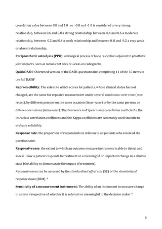  8	
  
correlation	
  value	
  between	
  0.8	
  and	
  1.0	
  	
  	
  or	
  	
  -­‐0.8	
  and	
  -­‐1.0	
  is	
  considered	
  a	
  very	
  strong	
  
relationship,	
  between	
  0.6	
  and	
  0.8	
  a	
  strong	
  relationship,	
  between	
  	
  0.4	
  and	
  0.6	
  a	
  moderate	
  
relationship,	
  between	
  	
  0.2	
  and	
  0.4	
  a	
  weak	
  relationship	
  and	
  between	
  0	
  .0	
  and	
  	
  0.2	
  a	
  very	
  weak	
  
or	
  absent	
  relationship.	
  
Periprosthetic	
  osteolysis	
  (PPO):	
  a	
  biological	
  process	
  of	
  bone	
  resorption	
  adjacent	
  to	
  prosthetic	
  
joint	
  implants,	
  seen	
  as	
  radiolucent	
  lines	
  or	
  -­‐areas	
  on	
  radiographs.	
  
QuickDASH:	
  Shortened	
  version	
  of	
  the	
  DASH-­‐questionnaire,	
  comprising	
  11	
  of	
  the	
  30	
  items	
  in	
  
the	
  full	
  DASH7	
  	
  
Reproducibility:	
  The	
  extent	
  to	
  which	
  scores	
  for	
  patients,	
  whose	
  clinical	
  status	
  has	
  not	
  
changed,	
  are	
  the	
  same	
  for	
  repeated	
  measurement	
  under	
  several	
  conditions:	
  over	
  time	
  (test-­‐
retest),	
  by	
  different	
  persons	
  on	
  the	
  same	
  occasion	
  (inter-­‐rater)	
  or	
  by	
  the	
  same	
  persons	
  on	
  
different	
  occasions	
  (intra-­‐rater).	
  The	
  Pearson’s	
  and	
  Spearman’s	
  correlation	
  coefficients,	
  the	
  
Intraclass	
  correlation	
  coefficient	
  and	
  the	
  Kappa	
  coefficient	
  are	
  commonly	
  used	
  statistic	
  to	
  
evaluate	
  reliability.	
  
Response	
  rate:	
  the	
  proportion	
  of	
  respondents	
  in	
  relation	
  to	
  all	
  patients	
  who	
  received	
  the	
  
questionnaire.	
  
Responsiveness:	
  the	
  extent	
  to	
  which	
  an	
  outcome	
  measure	
  instrument	
  is	
  able	
  to	
  detect	
  and	
  
assess	
  	
  	
  how	
  a	
  patient	
  responds	
  to	
  treatment	
  or	
  a	
  meaningful	
  or	
  important	
  change	
  in	
  a	
  clinical	
  
state	
  (the	
  ability	
  to	
  demonstrate	
  the	
  impact	
  of	
  treatment).	
  
Responsiveness	
  can	
  be	
  assessed	
  by	
  the	
  standardized	
  effect	
  size	
  (SE)	
  or	
  the	
  standardized	
  
response	
  mean	
  (SRM).	
  8	
  
Sensitivity	
  of	
  a	
  measurement	
  instrument:	
  The	
  ability	
  of	
  an	
  instrument	
  to	
  measure	
  change	
  
in	
  a	
  state	
  irrespective	
  of	
  whether	
  it	
  is	
  relevant	
  or	
  meaningful	
  to	
  the	
  decision	
  maker	
  9.	
  
 
