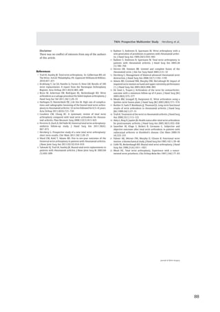  88	
  
	
  
	
   	
  
Disclaimer
There was no conﬂict of interests from any of the authors
of this article.
References
1 Trail IA, Stanley JK. Total wrist arthroplasty. In: Gelberman RH, ed.
The Wrist. 3rd ed. Philadelphia, PA: Lippincott Williams & Wilkins;
2010:457–471
2 Krukhaug Y, Lie SA, Havelin LI, Furnes O, Hove LM. Results of 189
wrist replacements. A report from the Norwegian Arthroplasty
Register. Acta Orthop 2011;82(4):405–409
3 Rizzo M, Ackerman DB, Rodrigues RL, Beckenbaugh RD. Wrist
arthrodesis as a salvage procedure for failed implant arthroplasty. J
Hand Surg Eur Vol 2011;36(1):29–33
4 Harlingen D, Heesterbeek PJC, J de Vos M. High rate of complica-
tions and radiographic loosening of the biaxial total wrist arthro-
plasty in rheumatoid arthritis: 32 wrists followed for 6 (5–8) years.
Acta Orthop 2011;82(6):721–726
5 Cavaliere CM, Chung KC. A systematic review of total wrist
arthroplasty compared with total wrist arthrodesis for rheuma-
toid arthritis. Plast Reconstr Surg 2008;122(3):813–825
6 Ferreres A, Lluch A, Del Valle M. Universal total wrist arthroplasty:
midterm follow-up study. J Hand Surg Am 2011;36(6):
967–973
7 Herzberg G. Prospective study of a new total wrist arthroplasty:
short term results. Chir Main 2011;30(1):20–25
8 Ward CM, Kuhl T, Adams BD. Five to ten-year outcomes of the
Universal wrist arthroplasty in patients with rheumatoid arthritis.
J Bone Joint Surg Am 2011;93(10):914–919
9 Takwale VJ, Trail IA, Stanley JK. Biaxial total wrist replacements in
patients with rheumatoid arthritis. J Bone Joint Surg Br 2002;84
(5):692–699
10 Radmer S, Andresen R, Sparmann M. Wrist arthroplasty with a
new generation of prostheses in patients with rheumatoid arthri-
tis. J Hand Surg Am 1999;24(5):935–943
11 Radmer S, Andresen R, Sparmann M. Total wrist arthroplasty in
patients with rheumatoid arthritis. J Hand Surg Am 2003;28
(5):789–794
12 Herren DB, Simmen BR. Limited and complete fusion of the
rheumatoid wrist. J Am Soc Surg Hand 2002;2:21–32
13 Herzberg G. Management of bilateral advanced rheumatoid wrist
destruction. J Hand Surg Am 2008;33(7):1192–1195
14 Adams BD, Grosland NM, Murphy DM, McCullough M. Impact of
impaired wrist motion on hand and upper-extremity performance
(1). J Hand Surg Am 2003;28(6):898–903
15 De Smet L, Truyen J. Arthrodesis of the wrist for osteoarthritis:
outcome with a minimum follow-up of 4 years. J Hand Surg [Br]
2003;28(6):575–577
16 Meads BM, Scougall PJ, Hargreaves IC. Wrist arthrodesis using a
Synthes wrist fusion plate. J Hand Surg [Br] 2003;28(6):571–574
17 Barbier O, Saels P, Rombouts JJ, Thonnard JL. Long-term functional
results of wrist arthrodesis in rheumatoid arthritis. J Hand Surg
[Br] 1999;24(1):27–31
18 Trieb K. Treatment of the wrist in rheumatoid arthritis. J Hand Surg
Am 2008;33(1):113–123
19 Adey L, Ring D, Jupiter JB. Health status after total wrist arthrodesis
for posttraumatic arthritis. J Hand Surg Am 2005;30(5):932–936
20 Sauerbier M, Kluge S, Bickert B, Germann G. Subjective and
objective outcomes after total wrist arthrodesis in patients with
radiocarpal arthrosis or Kienböck’s disease. Chir Main 2000;19
(4):223–231
21 Palmer AK, Werner FW, Murphy D, Glisson R. Functional wrist
motion: a biomechanical study. J Hand Surg Am 1985;10(1):39–46
22 Cobb TK, Beckenbaugh RD. Biaxial total wrist arthroplasty. J Hand
Surg Am 1996;21(6):1011–1021
23 Meuli HC. Total wrist arthroplasty. Experience with a nonce-
mented wrist prosthesis. Clin Orthop Relat Res 1997;(342):77–83
Journal of Wrist Surgery
TWA: Prospective Multicenter Study Herzberg et al.
 