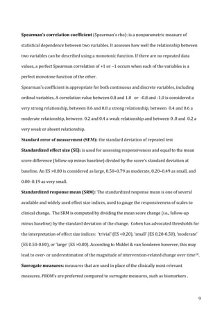   9	
  
Spearman’s	
  correlation	
  coefficient	
  (Spearman’s	
  rho):	
  is	
  a	
  nonparametric	
  measure	
  of	
  
statistical	
  dependence	
  between	
  two	
  variables.	
  It	
  assesses	
  how	
  well	
  the	
  relationship	
  between	
  
two	
  variables	
  can	
  be	
  described	
  using	
  a	
  monotonic	
  function.	
  If	
  there	
  are	
  no	
  repeated	
  data	
  
values,	
  a	
  perfect	
  Spearman	
  correlation	
  of	
  +1	
  or	
  −1	
  occurs	
  when	
  each	
  of	
  the	
  variables	
  is	
  a	
  
perfect	
  monotone	
  function	
  of	
  the	
  other.	
  
Spearman's	
  coefficient	
  is	
  appropriate	
  for	
  both	
  continuous	
  and	
  discrete	
  variables,	
  including	
  
ordinal	
  variables.	
  A	
  correlation	
  value	
  between	
  0.8	
  and	
  1.0	
  	
  	
  or	
  	
  -­‐0.8	
  and	
  -­‐1.0	
  is	
  considered	
  a	
  
very	
  strong	
  relationship,	
  between	
  0.6	
  and	
  0.8	
  a	
  strong	
  relationship,	
  between	
  	
  0.4	
  and	
  0.6	
  a	
  
moderate	
  relationship,	
  between	
  	
  0.2	
  and	
  0.4	
  a	
  weak	
  relationship	
  and	
  between	
  0	
  .0	
  and	
  	
  0.2	
  a	
  
very	
  weak	
  or	
  absent	
  relationship.	
  
Standard error of measurement (SEM): the	
  standard	
  deviation	
  of	
  repeated	
  test	
  	
  
Standardized	
  effect	
  size	
  (SE):	
  is	
  used	
  for	
  assessing	
  responsiveness	
  and	
  equal	
  to	
  the	
  mean	
  
score	
  difference	
  (follow-­‐up	
  minus	
  baseline)	
  divided	
  by	
  the	
  score’s	
  standard	
  deviation	
  at	
  
baseline.	
  An	
  ES	
  >0.80	
  is	
  considered	
  as	
  large,	
  0.50–0.79	
  as	
  moderate,	
  0.20–0.49	
  as	
  small,	
  and	
  
0.00–0.19	
  as	
  very	
  small.	
  
Standardized	
  response	
  mean	
  (SRM):	
  The	
  standardized	
  response	
  mean	
  is	
  one	
  of	
  several	
  
available	
  and	
  widely	
  used	
  effect	
  size	
  indices,	
  used	
  to	
  gauge	
  the	
  responsiveness	
  of	
  scales	
  to	
  
clinical	
  change.	
  	
  The	
  SRM	
  is	
  computed	
  by	
  dividing	
  the	
  mean	
  score	
  change	
  (i.e.,	
  follow-­‐up	
  
minus	
  baseline)	
  by	
  the	
  standard	
  deviation	
  of	
  the	
  change.	
  	
  Cohen	
  has	
  advocated	
  thresholds	
  for	
  
the	
  interpretation	
  of	
  effect	
  size	
  indices:	
  	
  ‘trivial’	
  (ES	
  <0.20),	
  ‘small’	
  (ES	
  0.20-­‐0.50),	
  ‘moderate’	
  
(ES	
  0.50-­‐0.80),	
  or	
  ‘large’	
  (ES	
  >0.80).	
  According	
  to	
  Middel	
  &	
  van	
  Sonderen	
  however,	
  this	
  may	
  
lead	
  to	
  over-­‐	
  or	
  underestimation	
  of	
  the	
  magnitude	
  of	
  intervention-­‐related	
  change	
  over	
  time10.	
  
Surrogate	
  measures:	
  measures	
  that	
  are	
  used	
  in	
  place	
  of	
  the	
  clinically	
  most	
  relevant	
  
measures.	
  PROM’s	
  are	
  preferred	
  compared	
  to	
  surrogate	
  measures,	
  such	
  as	
  biomarkers	
  .	
  	
  
 