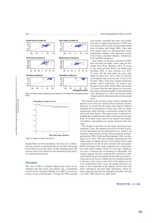   98	
  
418 Acta Orthopaedica 2013; 84 (4): 415–419
Kaplan-Meier survival calculations, the cases lost to follow-
up were censored, assuming that the survivorship in the group
lost to follow-up was the same as in the remaining group. The
survival curves were identical in the rheumatoid group and in
the non-rheumatoid group.
Discussion
The role of TWA is debated: efﬁcient pain relief can be
obtained with total fusion and patients may accommodate
well for the loss of motion (Murphy et al. 2003). A recent sys-
tematic review of the literature, covering 503 TWAs and 860
The clinical results in terms of pain, motion, strength, and
function in our series are similar to those in previous reports.
Moreover, we found that the motion that could be obtained
depended on the preoperative motion and it did not change
signiﬁcantly, either clinically or statistically, except for supi-
nation and ulnar ﬂexion. The improvement in supination is
probably due to additional procedures performed on the ulnar
head. As in other series, most of our patients had rheuma-
toid arthritis; such patients were mainly operated in the early
years.
The strength of our series was the longer observation time,
minimum 5 years. The implant survival was 0.9 after 9 years,
in both rheumatoid and non-rheumatoid cases, which is an
important improvement over the earlier generations of metal-
polyethylene TWA (Cobb and Beckenbaugh 1996, van Har-
lingen et al. 2011). The most probable explanation for this
improvement in implant survival is that ﬁxation of the carpal
component does not rely on stems inserted in the metacarpals.
Indeed, loosening of the carpal component was a major prob-
lem in the earlier implants. Of the 52 “surviving” implants in
our series, 6 showed signs of loosening on radiographs. The
treating surgeons had not considered that revision was indi-
cated, mainly because the patients did not suffer severe pain—
or any pain at all. Even so, implant survival would be expected
to decrease in the years to come. Even if the implant survival
curve would decline after 9 years, the implant survival in our
series is still comparable to the implant survival after total
elbow arthroplasty and total ankle arthroplasty, which are
more commonly used and less debatable procedures (Fevang
et al. 2007, 2009, Skytta et al. 2009, 2010).
Figure 5. Motion before operation and at follow-up. The dotted line represents equiva-
lency.
Figure 6. Implant survival curve with CI.
wrist fusions, concluded that there were insufﬁ-
cient data to support the preference of TWA over
wrist fusion in the severely destroyed rheumatoid
wrist (Cavaliere and Chung 2008). These data
were mainly based on older-generation metal-
polyethylene implants with metacarpal ﬁxation
of the distal component (Biaxial-, Trispherical,
CVF, and RWS prostheses).
Some reports on the latest generation of TWA
have described favorable results using the Re-
motion Total Wrist (Herzberg 2011, 20 cases)
or the Universal Total Wrist (van Winterswijk
and Bakx 2010, 17 cases; Ferreres et al. 2011,
22 cases). On the other hand, the series pub-
lished by Ward et al. (2011) with 24 Universal
wrist implants had a survival rate of only 0.4 at
10 years. These small series include rheumatoid
patients almost exclusively. An analysis per-
formed on cases with a shorter observation period
(2–8 years) from the same registry as in our series
had a more substantial number of non-rheumatoid
cases (Herzberg et al. 2012) and showed similar
clinical results in rheumatoid and non-rheumatoid
cases.
ActaOrthopDownloadedfrominformahealthcare.comby195.249.49.118on11/11/13
Forpersonaluseonly.
 