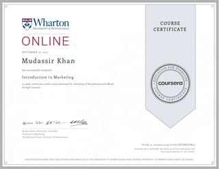 EDUCA
T
ION FOR EVE
R
YONE
CO
U
R
S
E
C E R T I F
I
C
A
TE
COURSE
CERTIFICATE
SEPTEMBER 10, 2015
Mudassir Khan
Introduction to Marketing
a 4 week online non-credit course authorized by University of Pennsylvania and offered
through Coursera
has successfully completed
Barbara Kahn, Peter Fader, David Bell
Professors of Marketing
The Wharton School, University of Pennsylvania
Verify at coursera.org/verify/GEUNKEVW74
Coursera has confirmed the identity of this individual and
their participation in the course.
THIS NEITHER AFFIRMS THAT THE STUDENT WAS ENROLLED AT THE UNIVERSITY OF PENNSYLVANIA NOR CONFERS UNIVERSITY OF PENNSYLVANIA CREDIT OR DEGREE
 