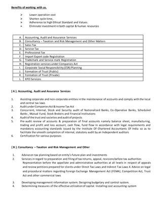 Benefits of working with us.
 Lower operation cost 
 Shorten cycle time, 
 Adherence to high Ethical Standard and Values. 
 Eliminate investment in both capital & human resources 
A. Accounting, Audit and Assurance Services
B. Consultancy – Taxation and Risk Management and Other Matters
C. Sales Tax
D. Service Tax
E. Professional Tax
F. Import Export code Registration
G. Trademark and Service mark Registration
H. Registration services under Companies Act
I. Corporate Social Responsibility(CSR) Planning
J. Formation of Trust (Public)
K. Formation of Trust (Private)
L. KPO Services
[ A ]. Accounting, Audit and Assurance Services
1. Assisting corporate and non-corporate entities in the maintenance of accounts and comply with the local
and central tax laws
2. AuditunderCompaniesAct&Income Tax Act
3. Concurrent, Internal, Stock and Security audit of Nationalized Banks, Co-Operative Banks, Scheduled
Banks , Mutual Fund, Stock Brokers and Financial Institutions
4. Auditof the trust and societiesandauditof projects
5. Pre-audit review of accounts & preparation of final accounts namely balance sheet, manufacturing,
trading and profit and loss account, cash flow, fund flow in accordance with legal requirements and
mandatory accounting standards issued by the Institute Of Chartered Accountants Of India so as to
facilitate the smooth completion of internal, statutory audit by an Independent auditors
6. Certification for various purposes
[ B ]. Consultancy – Taxation and Risk Management and Other
1. Advise on tax planning based on entity’s future plan and investments
2. Services in regard to preparation and filingof tax returns, appeal, revisionsbefore tax authorities
Representation before the appellate and administrative authorities at all levels in respect of appeals
and review petitions prepared for clients under Direct Tax Laws and Indirect Tax Laws 4. Advice on legal
and procedural matters regarding Foreign Exchange Management Act (FEMA), Competition Act, Trust
Act and other commercial laws
3. Developing management information system. Designing budgetary and control system.
4. Determining measures of the effective utilizationof capital. Installing cost accounting system
 