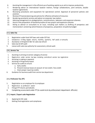 6. Assisting the management in the efficientuse of working capital as an aid to improve productivity
7. Rendering advice on international taxation matters, foreign collaborations, joint ventures, double
taxation agreements
8. Reviewing procedures and equipment for operational control. Appraisal of personnel policies and
practices
9. Reviewof financial planning and policiesfor effective utilisationof resources
10. Rendering secretarial services and advice on corporate law matters
11. Advising management on amalgamations, reconstructions, takeovers and expansion schemes.
12. Assist in the preparation of feasibilitystudiesof new project and expansion schemes
13. Acting as advisor or consultant to an issue, including such matters as drafting of prospectus and
memorandum containing salientfeatures of prospectus, preparation of publicity budget
[ C ]. Sales Tax
1. Registration under local VAT laws and under CST Act
2. Compliance in filing regular returns, monthly, quarterly, half yearly or annually
3. Assistance in filingform 501 for sales tax refund
4. Sales tax & VAT audit
5. Liaison with sales tax authority for assessment, refund audit
[ D ]. Service Tax
1. Assisting in arriving at correct category of service
2. Registration under service tax laws including centralized service tax registration
3. Assisting in making e-payment
4. Assisting in filingtimelyreport
5. Service tax audits to ensure
a. Early credits
b. Prevent revenue losses on account of non credit / less credit
c. Claim proper input tax credits
6. Guidance for business audit from service tax department
[ E ]. Profession Tax (PT)
1. Registration as an employerfor its employee
2. Registration as profession owner
3. Filingof PT returns periodically
4. Completing assessment under PT (to avoid visits by enforcement department officials)
[ F ]. Import / Export code Registration
1. Applying for IEC code
2. Getting final registration and compliance
 