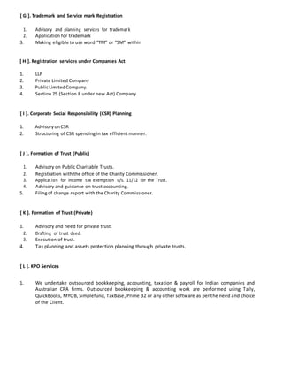 [ G ]. Trademark and Service mark Registration
1. Advisory and planning services for trademark
2. Application for trademark
3. Making eligible to use word “TM” or “SM” within
[ H ]. Registration services under Companies Act
1. LLP
2. Private Limited Company
3. PublicLimitedCompany.
4. Section 25 (Section 8 under new Act) Company
[ I ]. Corporate Social Responsibility (CSR) Planning
1. AdvisoryonCSR
2. Structuring of CSR spending in tax efficientmanner.
[ J ]. Formation of Trust (Public)
1. Advisory on Public Charitable Trusts.
2. Registration with the office of the Charity Commissioner.
3. Application for income tax exemption u/s. 11/12 for the Trust.
4. Advisory and guidance on trust accounting.
5. Filingof change report with the Charity Commissioner.
[ K ]. Formation of Trust (Private)
1. Advisory and need for private trust.
2. Drafting of trust deed.
3. Execution of trust.
4. Tax planning and assets protection planning through private trusts.
[ L ]. KPO Services
1. We undertake outsourced bookkeeping, accounting, taxation & payroll for Indian companies and
Australian CPA firms. Outsourced bookkeeping & accounting work are performed using Tally,
QuickBooks, MYOB, Simplefund, TaxBase, Prime 32 or any other software as per the need and choice
of the Client.
 