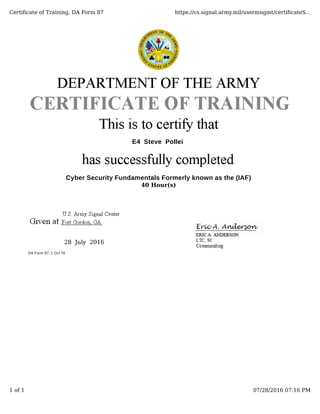 E4 Steve Pollei
Cyber Security Fundamentals Formerly known as the (IAF)
40 Hour(s)
            28  July  2016
DA Form 87, 1 Oct 78
Certiﬁcate of Training, DA Form 87 https://cs.signal.army.mil/usermngmt/certiﬁcateS...
1 of 1 07/28/2016 07:16 PM
 