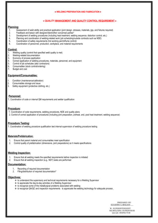 ♦ WELDING PREPARATION AND FABRICATION ♦
♦ QUALITY MANAGEMENT AND QUALITY CONTROL REQUIREMENT ♦
Planning:
1. Assessment of weld ability and practical application (joint design, stresses, materials, jigs, and fixtures required)
2. Feedback and liaison with designer/client/other concerned parties*
3. Development of welding procedures (including heat treatment, welding sequence, distortion control, etc.)
4. Planning and coordination of welding-related work (job scheduling/outside contracts such as NDE)
5. Coordination of safety requirements (hot working permit/fume control)
6. Coordination of personnel, production, workplace, and material requirements
Control:
1. Welding quality (control that specified weld quality is met)
2. Welding-related documentation
3. Economy of process application
4. Correct application of welding procedures, materials, personnel, and equipment
5. Control of job schedules (also contractors)
6. Consumables (stock control/ordering)
7. Budget and cost
Equipment/Consumables:
1. Condition (maintenance/calibration)
2. Consumables storage and issue
3. Safety equipment (protective clothing, etc.)
Personnel:
1. Coordination of code or internal QM requirements and welder qualification
Procedure:
1. Coordination of code requirements, welding procedures, NDE and quality plans
2. Control of correct application of procedures (including joint preparation, preheat, and, post heat treatment, welding sequence)
Procedure Testing:
1. Coordination of welding procedure qualification test internal supervision of welding procedure testing
Materials/Prefabrication:
1. Ensure that parent material and consumables meet specification
2. Control quality of prefabrication (dimensions, joint preparations) so it meets specifications
Welding Inspection:
1. Ensure that all welding meets the specified requirements before inspection is initiated
2. Ensure that all welding inspection (e.g., NDT) tasks are performed
Documentation:
1. Recording of required documentation
2. Filing/distribution of required documentation*
Objectives:
 to understand the supervisory and technical requirements necessary for a Welding Supervisor
 to appreciate the day-to-day activities of a Welding Supervisor
 to recognize some of the metallurgical problems associated with welding
 to recognize QA/QC and inspection requirements to appreciate the welding technology for adequate process ,
PREPARED BY:
EUGENIO C.MALAAY
W, SUPERINTENDENT
SR,WELDING SUPERVISOR
QA/QC INSPECTOR
 