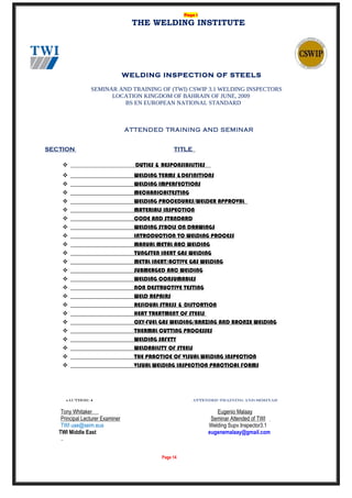 Page 1
THE WELDING INSTITUTE
WELDING INSPECTION OF STEELS
SEMINAR AND TRAINING OF (TWI) CSWIP 3.1 WELDING INSPECTORS
LOCATION KINGDOM OF BAHRAIN OF JUNE, 2009
BS EN EUROPEAN NATIONAL STANDARD
ATTENDED TRAINING AND SEMINAR
SECTION TITLE
 DUTIES & RESPONSIBILITIES
 WELDING TERMS &DEFINITIONS
 WELDING IMPERFECTIONS
 MECHANICALTESTING
 WELDING PROCEDURES/WELDER APPROVAL
 MATERIALS INSPECTION
 CODE AND STANDARD
 WELDING SYBOLS ON DRAWINGS
 INTRODUCTION TO WELDING PROCESS
 MANUAL METAL ARC WELDING
 TUNGSTEN INERT GAS WELDING
 METAL INERT/ACTIVE GAS WELDING
 SUBMERGED ARC WELDING
 WELDING CONSUMABLES
 NON DESTRUCTIVE TESTING
 WELD REPAIRS
 RESIDUAL STRESS & DISTORTION
 HEAT TREATMENT OF STEELS
 OXY-FUEL GAS WELDING/BRAZING AND BRONZE WELDING
 THERMAL CUTTING PROCESSES
 WELDING SAFETY
 WELDABILITY OF STEELS
 THE PRACTICE OF VISUAL WELDING INSPECTION
 VISUAL WELDING INSPECTION PRACTICAL FORMS
♦AUTHOR: ♦ ATTENDED TRAINING AND SEMINAR
Tony Whitaker Eugenio Malaay
Principal Lecturer Examiner Seminar Attended of TWI
TWI uae@seim.eua Welding Supv.Inspector3.1
TWI Middle East eugenemalaay@gmail.com
Page 14
 