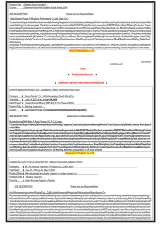 Position/Title : Welding Superintendent
Country : Dammam Mina Port Kingdom Saudi.Arabia,,KSA
JOB DESCRIPTION: Duties and my Responsibilities
(Star)SaipemTaga Al-Rushaid Fabricators Co.Ltd.(Italy,Co.)
ToLeadGuide/SupervisethisTeamtoachievedailyWeldingTargetstoConductDailySectionMeetingWiththisTeam/DiscussDailyWorkSchedule.WorkSpecification/Man
powerWeldingproductionprogress.Check/discusstoweldingprocedure/QA/QC/NDTQualityStandard,preparationPQR/WPSbeforeStartofWeldingProduction.Prepar
ationinallweldingactivitiesspeciallystructural/pipingwork.Flatforms/JacketsOnshore/OffshoreLegZulfJacket/DeckSubAssembly,MainDeck/MezzanineDeck/HellDec
k/WellheadDeck/BerriDeckinDammamMinaportK.S.AofSnamprogettiSaudiArabianoilCompany.AramcoProjects.Speciallystructurespipe/PipingLine.Willgivenassig
nedtomyworkerintheirlocatedArea,/areasfollowAramcoProcedureofanyProcessofWeldingTask,/giveinstructiontothewelderbeforeStartWork,/PreparationinallWelda
ments,/areasfollowsWeldingProcedure,/CoordinationPiping/StructuralGroup,/MonitoringalwaysTheWeldingProductionEvaluationtheWelderProgress,/attendDaily
ToolboxMeetingforSafetyProcedure,/PreparationDailytimeSheettheworkers.iGiveDisciplinary/notTolerateanymistakesinMetalClassificationofWelding,/MakeSure/
doNecessary
Actiontothe,PreventRejectionofWeldingQuality,UseWeldingProcess(MMA/SAW/FCAW/GMAW/GTAW/SMAW/GRTKYUphill/Downhill/I’mQualified/CertifiedofWel
dingQualificationTest,Record(WQT)ofCarbonSteel/StainlessSteelAlloy/ETC,InspectionofVisualanyWeldingCompleted,/SupervisioninWelding Activities/Preparation in weld aments.
(Heavy Fabrication) Co. # 9
PREPAREDBY
, EUGENEMALAAY
Page4
● Employment Records ●
● COMPANY HISTORY AND WORK EXPERIENCES ●
COPPER MINING PROCESS PLANT-LUBUMBASHI,CONGO WESTERN AFRICA,(DRC
Company : Group Five int’l Co.Ltd.(Johannesburg South Africa Co.)
Year/Date : June 16,2007up to January14,2009
Client/Project : Ruashi Copper Mining-TMP-B,M,R,Proj.Phase-2(DRC)
Position/Title : Welding Supervisor
Country : Lubumbashi Congo,WestAfrica,DemocraticRepublicofCongo(DRC)
JOB DESCRIPTION: Duties and my Responsibilities
RuashiMiningTMP-B,M,R,Proj.Phase-2(D.R.C)Congo
ToLeadGuide/SupervisethisTeamtoachievedailyWeldingTargetstoConductDailySectionMeetingWiththisTeam/DiscussDailyWorkSchedule.WorkSpecifi
cation/Man
powerWeldingproductionprogress.Check/discusstoweldingprocedure/QA/QCNDTQualityStandard,preparationPQR/WPSbeforeStartofWeldingProduct
ion.PreparationinallweldingactivitiesSpeciallystructural/pipingwork,RuashiMiningBaseMetalRefineryMetorexHoldingCopperMiningMatomoProcessPl
antprojectphase2ofDemocraticRepublicofCongo,Speciallymechanicalworksspeciallypipingworks/Leach/storagetank/thickener/big/smalltank/structur
al.IgiveassignedtomyworkerintheirlocatedAreatieinofpipeAssistingthepipefitterthetackwelding/fullWeldingofanyProcessofWeldingTask,/giveinstructi
ontotheworkerbeforeStartWork,PreparationinallWeldamentsareasfollowsWeldingProcedure,/CoordinationPiping/tankGroup,MonitoralwaysTheWeldingProductionEvaluationWeld
erProgress,/AttendDailyToolboxMeetingforSafetyCondition,/PreparationDailyTimeSheettotheworkers,GivenDisciplinary/notTolerateanymistakesinMetalClassificat
ionofWelding,MakeSure/doNecessaryActionTothePreventRejectionofWeldingQuality,WeldingProcess/Gtaw/SmawCarbonSteel/StainlessSteel/duplex/
otherClassification/inspection/Supervision in all Welding Activities preparation in all weld aments.
(Expansion 2 Project) Co. # 10
HUMMER MILITARY VEHICLE MANUFACTORY FABRICATION-SARKA,AMMAM,JORDAN
Company : (A.I.A) Advance Industries of Arabia Co.LLC(Bin Jabir)
Year/Date : May.10, 2005 up To May.10.2007
Project/Client : Manufacturing Fab.n,Sarka kingdom of Jordan Jordan Co )
Position/Title : Welding Inspector
Country : Sarka Amman,Kingdom ofJordan
JOB DESCRIPTION: Duties and my Responsibilities
(AIA)AdvanceIndustriesofArabiaCo.LLC(BinJabir)AssemblyProductio/FabricationofManufactoryCo.
Myutiesareasaweldinginspectortocheckthatallwelding/associatedactivitiesarebeingcarriedoutatthejobsitinaccordancewiththerequirementoftheapprovedweldingpc
edurespecificationandthroughmyqualitiesofonesty,integrityandknowledge.Ialsoapplymyknowledgeinobserving,measuring,andrecording;before,during/afterwelding
.Coordinationofcodeorinternalrequirements/welderqualificationCoordinationofcoderequirements,weld.Procedures,NDE/qualityplansControlofcorrectapplicationofP
rocedure,includingjointpreparation,preheat,and,postheattreatment,weldingsequenceCoordinationofweldingprocedurqualificationtestinternalsupervisionofweldoce
dureTestingEnsurethatparentmaterialandconsumablesmeetspecification.Controlqualityofprefabricationdimensions,jointpreparation/soitmeetsspecifications.Ensur
ethatallweldingmeetsthespecifiedrequirementsbeforeinspectionisinitiated.Ensurethatallwelding9inspection(NDT)tasksareperformed.Recordingofrequireddocume
ntation.Filing/distributionofrequireddocumentationthisweldingsupervisioncoursecovers:supervisoryaspectsweldingsafety;productionplanningandcontrol,qualificati
ontestinternalsupervisionofweldprocedureTestingEnsurethatparentmaterialandconsumablesmeetspecification.Controlqualityofprefabricationdimensions,jointprep
aration/itmeetsspecifications.Ensurethatallweldingmeetsthespecifiedrequirementbeforeinspectionisinitiated.Ensurethatallweldinginspection(NDT)tasksareperform
 