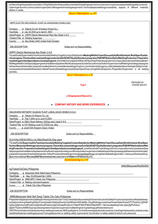 ed.Recordingofrequireddocumentation.Filing/distributionofrequireddocumentatiothisweldingsupervisioncoursecovers:supervisoryaspectsweldingsafety;productio
nplanningandcontrol,communication/organization.Managementincludingassignments,Technicalaspectsweldingprocessability aspects of different materials,
defects in welds,
(HEAVY Fabrication) Co. #11
(IWPP) ELECTRO MECHANICAL PLANT,AL-HASOUN/ABU DHABI,(UAE)
Company : Sejong Co.Ltd.-Al-hasoun Korea Co.)
Year/Date : July 24.2004 up to April.9, 2005
Client/Project : (IWPP) Electro Mechanical Plant Abu Dhabi U.A.E
Position/Title : Welding Supervisor
Country : Abu Dhabi (UAE) United Arab Emirates
JOB DESCRIPTION: Duties and my Responsibilities
(IWPP) Electro Mechanical Abu Dhabi U.A.E
ToLeadGuide/SupervisethisTeamtoachievedailyWeldingTargettoConductDailySectionMeetingWiththisTeam/DiscussDailyWorkSchedule.WorkSpecificatidu
ctionprogress.CheckanddiscusstoweldingprocedureanQA/QCNDTQualityStandard,preparationPQR/WPSbeforeStartofWeldingProduction.Preparation
inaweldingactivitiesSpeciallystructural/pipingwork,ElectroMechanicalplantinAlNarUAEAbuDhabiProjectAssignedinmyCompanyfabrication/jobSiteareaBoiler1
800MegaWattforUnitsSpeciallypipingworksinstallationofpipetiein/ModificationpiperackUnderGroundfurnace/boilerinSupervisioninallWeldingActivitiesgiveassigned
totheworkersintheirlocated./preparationinallweldaments,areasfollowsweldingprocedure,/coordinationofpipinggroup./attendeddailytoolboxmeetingforSafetyConditi
on/preparationtimesheettotheworkers./followProceduretheweldingprocessGmaw/Gtaw/Smaw,duringthetimeinspection./Preparation/Supervision in all welding
activities,,
(HEAVY Fabrication) Co. # 12
PREPARED BY:
Page 5 EUGENE MALAAY
● Employment Record ●
● COMPANY HISTORY AND WORK EXPERIENCES ●
(SMJ)SHARK-REFINERY OIL&GAS PLANT JUBAIL,SAUDI ARABIA (K.S.A)
Company : Olayan-JV-Descon Co, Ltd,
Year/Date : Feb.7,2004 up to June10,2004
Client/Project : (SMJ) Shark Refinery Oil/Gas plant Jubail K.S.A
Position/Title : C/H Welding Level III (CS/SS any Alloy
Country : Jubail KSA Kingdom Saudi. Arabia
JOB DESCRIPTION: Duties and my Responsibilities
OLAYANJVDESCONCo,Ltd.(SMJ)SharkOIL/Gas plant
ToLeadGuide/SupervisethisTeamtoachievedailyWeldingTargetstoConductDailySectionMeetingWiththisTeam/DiscussDailyWorkSchedule.WorkSpeci
fication/ManpowerWeldingproductionprogress.Check/discusstoweldingprocedure/QA/QCNDTQualityStandard,preparationPQR/WPSbeforeStartofWel
dingProduction.PreparationinallweldingactivitiesSpeciallystructural/pipingwork,JubailSaudiArabProjectAssignedinmyCompanyfabrication/jobsiteareaSpec
iallypipingworksinstallationofpipetieinandmodificationpiperackundergroundfarness/boilerinsupervisioninallweldingactivities/giveassignedtheworkersintheirlocated.
preparationinparationtimesheettotheworker./followProceduretheweldingprocessGmaw/Gtaw/Smaw,duringthetimeallweldingactivities.I’malsoqualifiedaswelding
QUALIFICATIONTESTRECORD(WQTR)ANYKINDSOFWELDINGTESTC/S70S6WITH7018/S/S316LETC,
(Commissioning) Co. # 13
(MMS)ManpowerMultiSkillSa
ngiToledoCityCebu,Philippines
Company : Manpower Multi SkillsToledo.Philippines
Year/Date : May.18.2003uptoFeb.1,2004
Client/Project : MMS-MPC-Toledo City Philippines
Position/Title : Welding instructor/Inspector
Country : Toledo City Cebu,Philippines
JOB DESCRIPTION: Duties and my Responsibilities
,
(MMS)Manpower Multi Skill Sangi Toledo City Cebu,Philippines,
Preparationofpipespecimens/platespecimens/giveninstructionTomyCraw/dailytoolboxmeetingforGiveninstructionforSafetyProcedure/preparationoftestplate/testpi
pe/dailymonitoringofweldingDefect/Correcttoweld,WeldingDirectionUphillDownhill/DollyMix.UsingWeldingprocessfcaw/Smaw/Gtaw/Gmaw/STT/Position(1GPlatP
osition)(2GHorizontalPosition)(3GVerticalPosition)(4GOverheadPosition)(1Fillet/2Fillet/3Fillet/4Fillet)AWD1.1StructuralweldingCode./pipe(5GPixPsiion)
(6G45˚Position)ASMEIXpipingcode/preparation/inspection/supervisioninallweldingtraining/weldingqualificationtestrecord.
(WQTR)Coordinationofcoderequirements,weldingprocedures,NDE/qualityplans.Controlofcorrectapplicationofprocedures,includingjointpreparation,preheat,andpo
stweldheattreatment,weldingsequence)Trainingofpersonnel on welding safety requirements Coordination of safety,related functions and personnel,
 