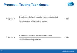 Proprietary and Confidential
107
Progress =
Number of distinct boundary values executed
Total number of boundary values
* 100%
Progress: Testing Techniques
Progress =
Number of distinct partitions executed
Total number of partitions
* 100%
 