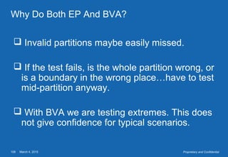 March 4, 2015108 Proprietary and Confidential
Why Do Both EP And BVA?
 Invalid partitions maybe easily missed.
 If the test fails, is the whole partition wrong, or
is a boundary in the wrong place…have to test
mid-partition anyway.
 With BVA we are testing extremes. This does
not give confidence for typical scenarios.
 