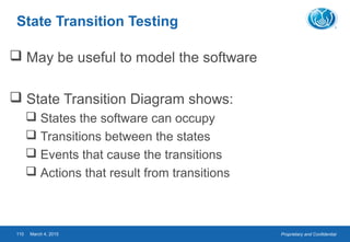 Proprietary and ConfidentialMarch 4, 2015110
State Transition Testing
 May be useful to model the software
 State Transition Diagram shows:
 States the software can occupy
 Transitions between the states
 Events that cause the transitions
 Actions that result from transitions
 