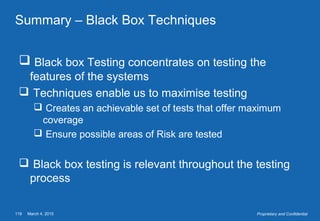 March 4, 2015119 Proprietary and Confidential
Summary – Black Box Techniques
 Black box Testing concentrates on testing the
features of the systems
 Techniques enable us to maximise testing
 Creates an achievable set of tests that offer maximum
coverage
 Ensure possible areas of Risk are tested
 Black box testing is relevant throughout the testing
process
 