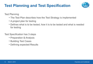 Proprietary and ConfidentialMarch 4, 201512
Test Planning and Test Specification
Test Planning
• The Test Plan describes how the Test Strategy is implemented
• A project plan for testing
• Defines what is to be tested, how it is to be tested and what is needed
for testing
Test Specification has 3 steps
• Preparation & Analysis
• Building Test Cases
• Defining expected Results
 
