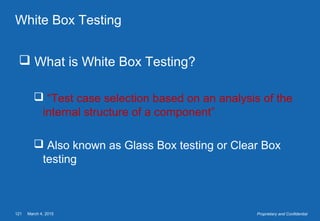 March 4, 2015121 Proprietary and Confidential
White Box Testing
 What is White Box Testing?
 “Test case selection based on an analysis of the
internal structure of a component”
 Also known as Glass Box testing or Clear Box
testing
 