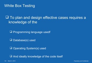 March 4, 2015123 Proprietary and Confidential
White Box Testing
 To plan and design effective cases requires a
knowledge of the
 Programming language usedf
 Database(s) used
 Operating System(s) used
 And ideally knowledge of the code itself
 