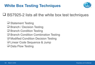 Proprietary and ConfidentialMarch 4, 2015124
White Box Testing Techniques
 BS7925-2 lists all the white box test techniques
 Statement Testing
 Branch / Decision Testing
 Branch Condition Testing
 Branch Condition Combination Testing
 Modified Condition Decision Testing
 Linear Code Sequence & Jump
 Data Flow Testing
 