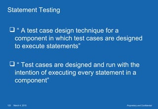 March 4, 2015125 Proprietary and Confidential
Statement Testing
 “ A test case design technique for a
component in which test cases are designed
to execute statements”
 “ Test cases are designed and run with the
intention of executing every statement in a
component”
 