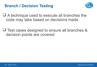 Proprietary and ConfidentialMarch 4, 2015126
Branch / Decision Testing
 A technique used to execute all branches the
code may take based on decisions made
 Test cases designed to ensure all branches &
decision points are covered
 