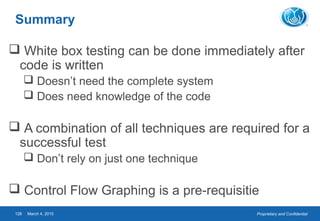 Proprietary and ConfidentialMarch 4, 2015128
Summary
 White box testing can be done immediately after
code is written
 Doesn’t need the complete system
 Does need knowledge of the code
 A combination of all techniques are required for a
successful test
 Don’t rely on just one technique
 Control Flow Graphing is a pre-requisitie
 