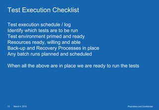 March 4, 201513 Proprietary and Confidential
Test Execution Checklist
Test execution schedule / log
Identify which tests are to be run
Test environment primed and ready
Resources ready, willing and able
Back-up and Recovery Processes in place
Any batch runs planned and scheduled
When all the above are in place we are ready to run the tests
 