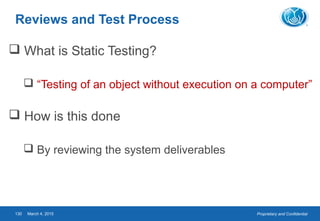 Proprietary and ConfidentialMarch 4, 2015130
Reviews and Test Process
 What is Static Testing?
 “Testing of an object without execution on a computer”
 How is this done
 By reviewing the system deliverables
 