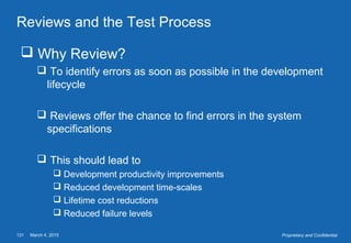 March 4, 2015131 Proprietary and Confidential
Reviews and the Test Process
 Why Review?
 To identify errors as soon as possible in the development
lifecycle
 Reviews offer the chance to find errors in the system
specifications
 This should lead to
 Development productivity improvements
 Reduced development time-scales
 Lifetime cost reductions
 Reduced failure levels
 