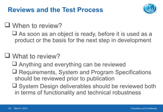Proprietary and ConfidentialMarch 4, 2015132
Reviews and the Test Process
 When to review?
 As soon as an object is ready, before it is used as a
product or the basis for the next step in development
 What to review?
 Anything and everything can be reviewed
 Requirements, System and Program Specifications
should be reviewed prior to publication
 System Design deliverables should be reviewed both
in terms of functionality and technical robustness
 