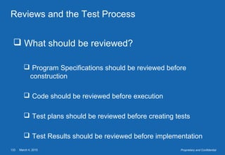 March 4, 2015133 Proprietary and Confidential
Reviews and the Test Process
 What should be reviewed?
 Program Specifications should be reviewed before
construction
 Code should be reviewed before execution
 Test plans should be reviewed before creating tests
 Test Results should be reviewed before implementation
 