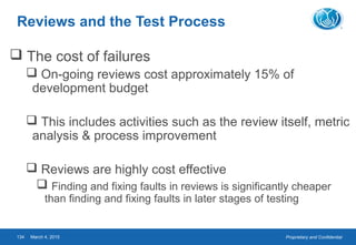Proprietary and ConfidentialMarch 4, 2015134
Reviews and the Test Process
 The cost of failures
 On-going reviews cost approximately 15% of
development budget
 This includes activities such as the review itself, metric
analysis & process improvement
 Reviews are highly cost effective
 Finding and fixing faults in reviews is significantly cheaper
than finding and fixing faults in later stages of testing
 