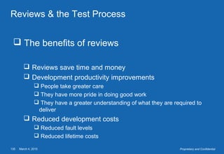 March 4, 2015135 Proprietary and Confidential
Reviews & the Test Process
 The benefits of reviews
 Reviews save time and money
 Development productivity improvements
 People take greater care
 They have more pride in doing good work
 They have a greater understanding of what they are required to
deliver
 Reduced development costs
 Reduced fault levels
 Reduced lifetime costs
 