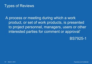 March 4, 2015137 Proprietary and Confidential
Types of Reviews
A process or meeting during which a work
product, or set of work products, is presented
to project personnel, managers, users or other
interested parties for comment or approval’
BS7925-1
 