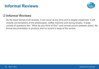 Proprietary and ConfidentialMarch 4, 2015138
Informal Reviews
 Informal Reviews
As the least formal of all reviews, it can occur at any time and is largely unplanned. It will
include conversations at the photocopier, coffee machine and during breaks. It large
consist of questions like ‘ What do you think of this?’ and normal occurs between peers. No
formal documentation is produce and no record is keep of the review.
 