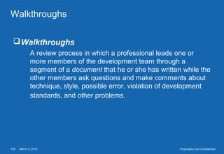March 4, 2015139 Proprietary and Confidential
Walkthroughs
Walkthroughs
A review process in which a professional leads one or
more members of the development team through a
segment of a document that he or she has written while the
other members ask questions and make comments about
technique, style, possible error, violation of development
standards, and other problems.
 