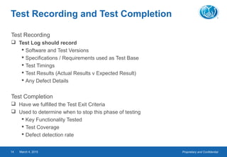 Proprietary and ConfidentialMarch 4, 201514
Test Recording and Test Completion
Test Recording
 Test Log should record
 Software and Test Versions
 Specifications / Requirements used as Test Base
 Test Timings
 Test Results (Actual Results v Expected Result)
 Any Defect Details
Test Completion
 Have we fulfilled the Test Exit Criteria
 Used to determine when to stop this phase of testing
 Key Functionality Tested
 Test Coverage
 Defect detection rate
 