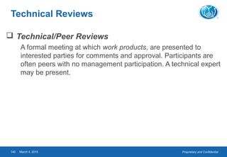 Proprietary and ConfidentialMarch 4, 2015140
Technical Reviews
 Technical/Peer Reviews
A formal meeting at which work products, are presented to
interested parties for comments and approval. Participants are
often peers with no management participation. A technical expert
may be present.
 